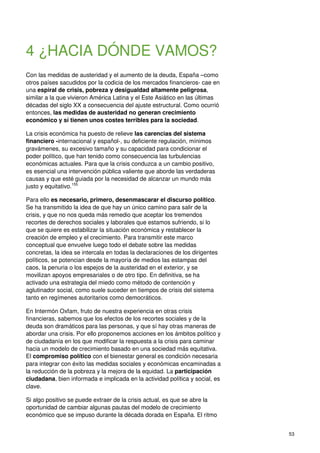 53
4 ¿HACIA DÓNDE VAMOS?
Con las medidas de austeridad y el aumento de la deuda, España –como
otros países sacudidos por la codicia de los mercados financieros- cae en
una espiral de crisis, pobreza y desigualdad altamente peligrosa,
similar a la que vivieron América Latina y el Este Asiático en las últimas
décadas del siglo XX a consecuencia del ajuste estructural. Como ocurrió
entonces, las medidas de austeridad no generan crecimiento
económico y sí tienen unos costes terribles para la sociedad.
La crisis económica ha puesto de relieve las carencias del sistema
financiero -internacional y español-, su deficiente regulación, mínimos
gravámenes, su excesivo tamaño y su capacidad para condicionar el
poder político, que han tenido como consecuencia las turbulencias
económicas actuales. Para que la crisis conduzca a un cambio positivo,
es esencial una intervención pública valiente que aborde las verdaderas
causas y que esté guiada por la necesidad de alcanzar un mundo más
justo y equitativo.155
Para ello es necesario, primero, desenmascarar el discurso político.
Se ha transmitido la idea de que hay un único camino para salir de la
crisis, y que no nos queda más remedio que aceptar los tremendos
recortes de derechos sociales y laborales que estamos sufriendo, si lo
que se quiere es estabilizar la situación económica y restablecer la
creación de empleo y el crecimiento. Para transmitir este marco
conceptual que envuelve luego todo el debate sobre las medidas
concretas, la idea se intercala en todas la declaraciones de los dirigentes
políticos, se potencian desde la mayoría de medios las estampas del
caos, la penuria o los espejos de la austeridad en el exterior, y se
movilizan apoyos empresariales o de otro tipo. En definitiva, se ha
activado una estrategia del miedo como método de contención y
aglutinador social, como suele suceder en tiempos de crisis del sistema
tanto en regímenes autoritarios como democráticos.
En Intermón Oxfam, fruto de nuestra experiencia en otras crisis
financieras, sabemos que los efectos de los recortes sociales y de la
deuda son dramáticos para las personas, y que sí hay otras maneras de
abordar una crisis. Por ello proponemos acciones en los ámbitos político y
de ciudadanía en los que modificar la respuesta a la crisis para caminar
hacia un modelo de crecimiento basado en una sociedad más equitativa.
El compromiso político con el bienestar general es condición necesaria
para integrar con éxito las medidas sociales y económicas encaminadas a
la reducción de la pobreza y la mejora de la equidad. La participación
ciudadana, bien informada e implicada en la actividad política y social, es
clave.
Si algo positivo se puede extraer de la crisis actual, es que se abre la
oportunidad de cambiar algunas pautas del modelo de crecimiento
económico que se impuso durante la década dorada en España. El ritmo
 