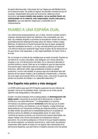 54
de gasto desmesurado, más propio de Las Vegas que del Mediterráneo,
se ha desmoronado. Se acabó el negocio de grandes infraestructuras sin
usuarios. Despertados del sueño de la bonanza, debemos ahora
reconstruir un nuevo modelo más austero –en su sentido literal: sin
ostentosidad- en lo material, más responsable, mucho más justo y
equitativo, que sea además respetuoso y sostenible con el
medioambiente.
RUMBO A UNA ESPAÑA DUAL
Las restricciones presupuestarias, por un lado, recortan el gasto social e
impactan directamente sobre los colectivos más vulnerables; por otro
lado, las medidas dirigidas a aumentar la recaudación recaen de manera
escandalosamente desproporcionada sobre las clases medias y bajas.
Mientras, la tolerancia al fraude fiscal permite que se sigan escapando
ingentes cantidades de dinero, y no hay voluntad política para afrontar
una reforma fiscal que realmente haga recaer el peso de los esfuerzos en
los que tienen más capacidad -y más responsabilidad- de hacer frente a
la crisis.
De no corregir el rumbo de las medidas que se están tomando, España se
convertirá en un país más pobre, más desigual, con menos derechos
sociales y con una democracia mermada. Es un escenario abonado al
conflicto político y social. Será así en la medida en que los argumentos
financieros sigan imperando sobre los sociales y políticos; el capital
financiero, altamente volátil, siga arrebatando el poder al capital
productivo, mucho más estable; la riqueza siga acumulándose lejos del
alcance de las clases medias y de la población empobrecida, y mientras
los unos sigan acumulando dinero en plena crisis, y los otros no paren de
perder sus puestos de trabajo o su capacidad adquisitiva.156
Una España más pobre y más desigual
La OCDE estima que para 2014 España superará los seis millones de
parados. Como se ha señalado antes, más paro en el rumbo actual
significa más desigualdad y más pobreza.
Existen vínculos probados entre la desigualdad y la desintegración del
tejido social, incluyendo el aumento de la delincuencia, la falta de
confianza y una salud deficiente.157
La desigualdad y la injusticia
intrínsecas a la pobreza generan tensiones como las que ya se están
viviendo en Grecia y se empiezan a ver en España, y estas tensiones
desencadenan con frecuencia conflictos de violencia política y social. No
se debe olvidar que parte de la inestabilidad política en el pasado en
América Latina era debida a la desigualdad social. En esta crisis,
“mientras la riqueza aumenta y se concentra de manera desmedida, las
clases medias y las menos favorecidas se empobrecen hasta el
paroxismo. Es una deriva peligrosa e inmoral en la que España destaca
de manera especial. La situación económica y, sobre todo, las políticas
imperantes están dando al traste con los logros más importantes de la
democracia española, que permitieron a España situarse entre los países
 