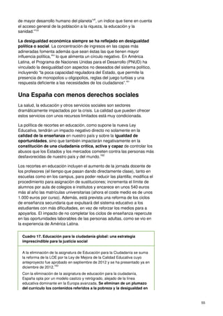 55
de mayor desarrollo humano del planeta158
, un índice que tiene en cuenta
el acceso general de la población a la riqueza, la educación y la
sanidad.”159
La desigualdad económica siempre se ha reflejado en desigualdad
política o social. La concentración de ingresos en las capas más
adineradas fomenta además que sean éstas las que tienen mayor
influencia política,160
lo que alimenta un círculo negativo. En América
Latina, el Programa de Naciones Unidas para el Desarrollo (PNUD) ha
vinculado la desigualdad con aspectos no deseados del sistema político,
incluyendo “la poca capacidad reguladora del Estado, que permite la
presencia de monopolios u oligopolios, reglas del juego turbias y una
respuesta deficiente a las necesidades de los ciudadanos”.161
Una España con menos derechos sociales
La salud, la educación y otros servicios sociales son sectores
dramáticamente impactados por la crisis. La calidad que pueden ofrecer
estos servicios con unos recursos limitados está muy condicionada.
La política de recortes en educación, como supone la nueva Ley
Educativa, tendrán un impacto negativo directo no solamente en la
calidad de la enseñanza en nuestro país y sobre la igualdad de
oportunidades, sino que también impactarán negativamente en la
constitución de una ciudadanía crítica, activa y capaz de controlar los
abusos que los Estados y los mercados cometen contra las personas más
desfavorecidas de nuestro país y del mundo.162
Los recortes en educación incluyen el aumento de la jornada docente de
los profesores (el tiempo que pasan dando directamente clase), tanto en
escuelas como en los campus, para poder reducir las plantilla; modifica el
procedimiento para asignación de sustituciones; incrementa el límite de
alumnos por aula de colegios e institutos y encarece en unos 540 euros
más al año las matrículas universitarias (ahora el coste medio es de unos
1.000 euros por curso). Además, está prevista una reforma de los ciclos
de enseñanza secundaria que expulsará del sistema educativo a los
estudiantes con más dificultades, en vez de reforzar los medios para a
apoyarlos. El impacto de no completar los ciclos de enseñanza repercute
en las oportunidades laborables de las personas adultas, como se vio en
la experiencia de América Latina.
Cuadro 17. Educación para la ciudadanía global: una estrategia
imprescindible para la justicia social
A la eliminación de la asignatura de Educación para la Ciudadanía se suma
la reforma de la LOE por la Ley de Mejora de la Calidad Educativa cuyo
anteproyecto fue aprobado en septiembre de 2012 y se ha presentado ya en
diciembre de 2012.
163
Con la eliminación de la asignatura de educación para la ciudadanía,
España opta por un modelo castizo y retrógrado, alejado de la línea
educativa dominante en la Europa avanzada. Se eliminan de un plumazo
del currículo los contenidos referidos a la pobreza y la desigualdad en
 
