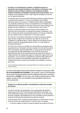 56
el mundo, a la 'feminización' de éstas, a la falta de acceso a la
educación como fuente de pobreza, a los afectos y emociones, a las
relaciones entre hombres y mujeres y a los prejuicios sociales,
racistas, xenófobos, homófobos o sexistas, entre otros asuntos. Estas
medidas se han adoptado sin abrir ningún espacio de diálogo y consenso
con los agentes educativos.
En segundo lugar, tal y como alertan diferentes sindicatos, partidos políticos
y asociaciones de padres
164
, la nueva Ley de Mejora de la Calidad
Educativa supone una vuelta a un modelo educativo elitista y segregador.
Los resultados académicos de los y las estudiantes son el indicador de la
calidad educativa, pasando por alto otros criterios que hacen referencia a la
igualdad de oportunidades y a un modelo educativo más inclusivo.
165
Asimismo, el excesivo énfasis en las materias instrumentales irá en
detrimento de los contenidos y competencias sociales y ciudadanas, y de
todo el sistema de valores que pretendía preparar a los futuros ciudadanos
para ser sujetos activos y competentes a nivel social y político.
Por todo ello, “los cambios introducidos en el sistema educativo español,
dejan de lado el objetivo de la Educación que debe ser el de formar
ciudadanos y ciudadanas libres, críticas, capaces de enfrentarse al futuro
desde una posición de búsqueda del bien común, y no sólo desde los
intereses particulares”.
166
Por último, los recortes, ya iniciados con anterioridad a la aprobación de la
propuesta de ley y “ratificados” por ésta, impactan de forma directa sobre la
ratio, la cantidad de docentes disponibles y, consecuentemente, generan
una sobrecarga de responsabilidades y una reducción de recursos
disponibles por parte de los equipos docentes que hace difícil instaurar un
modelo educativo de calidad que asegure un desarrollo integral de los y las
estudiantes, ya que mengua la capacidad de responder adecuadamente a
retos como: la atención a la diversidad, la educación socioafectiva, el
fortalecimiento de los vínculos con las familias, las entidades y el entorno,
entre otros.
Fuente: Elaborado por Alejandra Boni (Universidad Politécnica de Valencia) y Raquel León
(Intermón Oxfam)
La reforma del Sistema Nacional de Salud en España ha supuesto el fin
de la universalidad de la sanidad, y los recortes –junto a la privatización
que se está imponiendo desde las Comunidades Autónomas- amenazan
seriamente su calidad. Una vez más, una mirada a experiencias en otros
lugares muestra cómo una sociedad menos saludable (enferma) es
menos productiva.
Cuadro 18. La reforma sanitaria: retrocediendo en derechos sociales
por decreto
Uno de los recortes más destacados en los presupuestos del Gobierno
español para el año 2013 se efectúa sobre el Ministerio de Sanidad, y se
hace condenando a pagar más a quienes menos tienen. En la misma línea
de ahorro cargada a las espaldas de los más vulnerables entraría también la
exclusión de las personas migrantes de la atención sanitaria.
El 20 de abril de 2012, la Ministra de Sanidad dictó un Real Decreto Ley que
introdujo la figura del “aseguramiento”, la cartera única y el copago:
• Lo primero redefine el acceso al sistema español de sanidad en términos
 