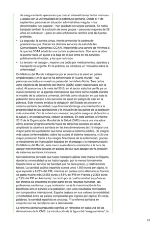 57
de aseguramiento –personas que cotizan o beneficiarias de las mismas–
y acaba con la universalidad de la cobertura sanitaria. Desde el 1 de
septiembre, personas en situación administrativa irregular – los
denominados “sin-papeles”– han quedado sin tarjeta sanitaria. Se había
barajado también la exclusión de otros grupos – personas mayores de 26
años sin cotización – pero en esto el Ministerio rectificó ante las fuertes
protestas.
• Lo segundo, la cartera única, intenta armonizar la cartera de
prestaciones que ofrecen los distintos servicios de salud de las
Comunidades Autónomas (CCAA), imponiendo una cartera de mínimos a
la que las CCAA añadirán una cartera suplementaria. Con esto se abre
la puerta hacia un ajuste a la baja de lo que entra en los servicios
públicamente ofrecidos, y los que no lo son.
• Lo tercero –el copago–, impone una cuota por medicamentos, aparatos y
transporte no-urgente. En la práctica, se introduce un “impuesto sobre la
enfermedad”.
En Médicos del Mundo trabajamos por el derecho a la salud en países
empobrecidos y en lo que se ha denominado el “cuarto mundo” –las
personas excluidas en nuestros países del hemisferio Norte. Tres de los
ocho Objetivos de Desarrollo del Milenio (ODM) están relacionados con la
salud. Al acercarnos a la meta del 2015, en el sector salud se perfila ya un
nuevo consenso en la agenda internacional que tiene como medida estrella
el modelo de la cobertura universal, definido como situación en que toda la
población tiene acceso a los servicios de salud sin peligro de caer en la
pobreza. Este modelo enfatiza la obligación del Estado de proveer un
sistema sanitario de calidad, cuya financiación tenga una orientación a la
progresividad de las aportaciones y la inclusión de las partes de la población
más vulnerable. Con la cobertura universal, se podría asegurar el derecho a
la salud y, en consecuencia, reducir la pobreza. En este sentido, el informe
2010 de la Organización Mundial de la Salud (OMS) marca una vía sobre
cómo avanzar progresivamente hacia los derechos sociales en salud,
ampliando la cobertura sanitaria en las tres dimensiones de (1) integrar una
mayor parte de la población que tiene acceso al sistema público, (2) integrar
más casos (enfermedades) sobre las cuales el sistema reacciona, y (3) una
mayor protección frente a los riesgos financieros de la enfermedad, gracias
a mecanismos de financiación basados en el prepago y la mancomunación.
En Médicos del Mundo, este marco suele darnos orientación a la hora de
apoyar movimientos sociales en países del Sur que abogan por la creación
de sistemas sanitarios inclusivos.
No hubiéramos pensado que fuese necesario aplicar este marco en España
donde la universalidad ya se había logrado, por lo menos formalmente.
España tiene un servicio de Sanidad que no tiene precio, y relativamente
barato. La sanidad pública española cuesta unos 1.500 euros per cápita, lo
que equivale a 6.25% del PIB, mientras en países como Alemania o Francia
se gasta mucho más (2.553 euros y 8,5% del PIB en Francia y 2.393 euros
y 7,9% del PIB en Alemania). La razón por la cual la sanidad española es
tan efectiva se encuentra en gran parte en los recursos humanos -las
profesiones sanitarias-, cuya motivación no es la maximización de los
beneficios sino el servicio a la población, con unos resultados formidables
(en comparativa internacional, España destaca en sus valores de mortalidad
y morbididad entre los países comparables por ingreso por cápita). En otras
palabras, la sanidad española es una joya. Y la reforma sanitaria en
conjunto con los recortes la van a desmantelar.
La reforma sanitaria propuesta significa un retroceso en cada una de las
dimensiones de la OMS. La introducción de la figura del “aseguramiento”, la
 