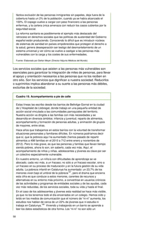 58
fáctica exclusión de las personas inmigrantes sin papeles, deja fuera de la
cobertura hasta un 2% de la población, cuando ya se había alcanzado el
100%. El copago vuelve a cargar con peso financiero a las personas
enfermas, y la cartera única amenaza con reducir los casos cubiertos por la
seguridad social.
La reforma sanitaria es posiblemente el ejemplo más destacado del
retroceso en derechos sociales que las políticas de austeridad del Gobierno
español están produciendo. Conociendo lo difícil que es introducir núcleos
de sistemas de sanidad en países empobrecidos que protegen el derecho a
la salud, genera desesperación ser testigo del desmantelamiento de un
sistema universal y ver cómo se vuelve a castigar a las personas más
vulnerables con la carga y los costes de sus enfermedades.
Fuente: Elaborado por Stefan Meyer (Director Adjunto Médicos del Mundo)
Los servicios sociales que asisten a las personas más vulnerables son
esenciales para garantizar la integración de miles de personas, para llevar
el apoyo y orientación necesarios a las personas que no los reciben en
otro sitio. Son los servicios que dignifican a nuestra sociedad. Reducirlos
o suprimirlos implica abandonar a su suerte a las personas más débiles,
excluirlas de la sociedad.
Cuadro 19. Acompañamiento a pie de calle
Estas líneas las escribo desde los barrios de Bellvitge-Gornal en la ciudad
de L’Hospitalet de Llobregat, donde trabajo en una pequeña entidad de
acción social vinculada a las comunidades parroquiales del territorio.
Nuestra acción va dirigida a las familias con más necesidades y se
desarrolla en diversos ámbitos: infancia y juventud, reparto de alimentos,
acompañamiento y formación de personas adultas, y animación de grupos
de mayores, entre otras.
Hace años que trabajamos en estos barrios con la voluntad de transformar
situaciones personales y familiares difíciles. En números podríamos decir
que sí, que la pobreza aquí ha aumentado (hemos pasado de repartir
alimentos a 498 familias en el 2010 a 712 entre enero y noviembre de
2012). Pero lo más grave, es que las personas y familias que llevan tiempo
siendo pobres, ahora lo son, sin saberlo, cada vez más. Aquí, el
acompañamiento de niños y niñas, adolescentes y jóvenes es clave por ser
un colectivo especialmente vulnerable.
En nuestro entorno, un niño/a con dificultades de aprendizaje se ve
abocado, cada vez más, a un fracaso; no sólo a un fracaso escolar, sino a
un fracaso en su proceso de maduración y en la futura gestión de su vida
adulta. La pobreza infantil en Catalunya ha aumentado: un 23,7% de los
menores viven bajo el umbral de la pobreza
167
, pero el drama que encierra
esta cifra es que conduce a estos menores, carentes de recursos y
alternativas en su entorno más próximo, a convertirse en usuarios crónicos
de las actividades y programas de entidades sociales y de las ayudas, cada
vez más reducidas, de los servicios sociales, toda su vida y hasta el final.
En el caso de los adolescentes y jóvenes esta realidad se hace más visible,
ya que no los tenemos todo el día encerrados en un colegio. Hemos oído y
leído en los medios de comunicación que el número de “ni-ni” aumenta, los
estudios nos hablan de cerca de un 22% de jóvenes que ni estudia ni
trabaja en Catalunya.
168
Viviendo y trabajando en un barrio se aprende a
leer los datos estadísticos de otra forma. Los “ni-ni” no son sólo un
 
