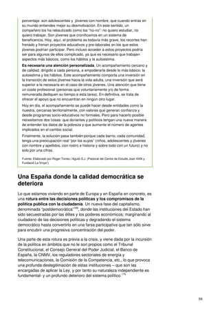 59
porcentaje: son adolescentes y jóvenes con nombre, que cuando entras en
su mundo entiendes mejor su desmotivación. En este sentido, un
compañero los ha rebautizado como los “no-no”: no quiero estudiar, no
quiero trabajar. Son jóvenes que cronificamos en un sistema de
beneficencia. Hoy, aquí, el problema es todavía más grave, los recortes han
frenado y frenan proyectos educativos y pre-laborales en los que estos
jóvenes podrían participar. Pero incluso acceder a estos proyectos podría
ser para algunos de ellos complicado, ya que es necesario que trabajen
aspectos más básicos, como los hábitos y la autoestima.
Es necesaria una atención personalizada. Un acompañamiento cercano y
de calidad, dirigido a cada persona, a empoderarla desde lo más básico: la
autoestima y los hábitos. Este acompañamiento comporta una inversión en
la transición de estos jóvenes hacia la vida adulta, una inversión que será
superior a la necesaria en el caso de otros jóvenes. Una atención que tiene
un coste profesional (personas que voluntariamente y/o de forma
remunerada dediquen su tiempo a esta tarea). En definitiva, se trata de
ofrecer el apoyo que no encuentran en ningún otro lugar.
Hoy en día, el acompañamiento se puede hacer desde entidades como la
nuestra, cercanas territorialmente, con valores que generan confianza y
desde programas socio-educativos no formales. Pero para hacerlo posible
necesitamos dos cosas: que donantes y políticos tengan una nueva manera
de entender los datos de la pobreza y que aumente el número de agentes
implicados en el cambio social.
Finalmente, la solución pasa también porque cada barrio, cada comunidad,
tenga una preocupación real “por los suyos” (niños, adolescentes y jóvenes
con nombre y apellidos, con rostro e historia y sobre todo con un futuro) y no
solo por una cifras.
Fuente: Elaborado por Roger Torres i Aguiló S.J. (Pastoral del Centre de Estudis Joan XXIII y
Fundació La Vinya”)
Una España donde la calidad democrática se
deteriora
Lo que estamos viviendo en parte de Europa y en España en concreto, es
una rotura entre las decisiones políticas y los compromisos de la
política pública con la ciudadanía. Un nueva fase del capitalismo,
denominada “postdemocrática”169
, donde las instituciones del Estado han
sido secuestradas por las élites y los poderes económicos; marginando al
ciudadano de las decisiones políticas y degradando el sistema
democrático hasta convertirlo en una farsa participativa que tan sólo sirve
para encubrir una progresiva concentración del poder.
Una parte de esta rotura es previa a la crisis, y viene dada por la incursión
de la política en ámbitos que no le son propios como el Tribunal
Constitucional, el Consejo General del Poder Judicial, el Banco de
España, la CNMV, los reguladores sectoriales de energía y
telecomunicaciones, la Comisión de la Competencia, etc., lo que provoca
una profunda deslegitimación de estas instituciones – que son las
encargadas de aplicar la Ley, y por tanto su naturaleza independiente es
fundamental- y un profundo deterioro del sistema político.170
 