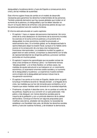 6
desigualdad y la pobreza dentro y fuera de España a consecuencia de la
crisis y de las medidas de austeridad.
Este informe sugiere líneas de cambio en el modelo de desarrollo
necesarias para garantizar los derechos fundamentales de las personas.
También pretende demostrar que hay causas globales que inciden en el
aumento de la pobreza y la desigualdad y que se deben abordar sin
recurrir al injusto dilema de enfrentar a las personas pobres de aquí con
las personas pobres fuera de nuestras fronteras.
El informe está estructurado en cuatro capítulos:
• El capítulo 1 hace un repaso del panorama internacional. Así como
antes de la crisis destacaron el crecimiento de la economía mundial,
los avances en la lucha contra la pobreza y el aumento de la
desigualdad, la crisis económica mundial ha provocado un
estancamiento claro. En el ámbito global, se ha desaprovechado la
oportunidad para atajar la evasión fiscal, aunque sí ha habido cierto
avance en la consecución de una tasa a las transacciones
financieras internacionales. La ciudadanía mundial ha jugado un
papel clave en este contexto, al expresar su descontento con la falta
de representatividad de los dirigentes políticos y provocar cambios
profundos en muchos países.
• El capítulo 2 expone los aprendizajes que se pueden extraer de
otras crisis similares en América Latina – la tristemente famosa
“década perdida”- y en el Este Asiático: en ambos casos, las
medidas de ajuste estructural no se tradujeron en un crecimiento
económico y sí acarrearon enormes costes sociales y un aumento
de la desigualdad y la pobreza. La experiencia muestra también
como el lastre de la desigualdad permanece incluso tras la
recuperación económica.
• El capítulo 3 se centra en la crisis en España, desde cómo se gestó
la burbuja inmobiliaria durante la “década dorada”, a la llegada de la
crisis, las medidas que se han ido tomando para combatirla y en el
impacto que estas medidas están teniendo en la sociedad española.
• Finalmente, el capítulo 4 describe como, de no cambiar el rumbo de
las políticas, España se va a convertir en un país polarizado: más
pobre y más desigual, con menos derechos sociales para la
mayoría de la población y con un profundo deterioro de la calidad
democrática. Concluye el informe con algunas propuestas para
modificar esta deriva, alrededor de tres pilares: la necesidad de
establecer una fiscalidad más justa, de blindar los derechos sociales
dentro y fuera de nuestras fronteras, y de fortalecer la democracia.
 