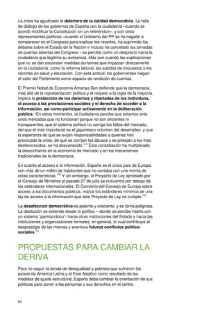 60
La crisis ha agudizado el deterioro de la calidad democrática. La falta
de diálogo de los gobiernos de España con la ciudadanía –cuando se
acordó modificar la Constitución sin un referéndum-, y con otros
representantes políticos –cuando el Gobierno del PP se ha negado a
comparecer en el Congreso para explicar los recortes, ha suprimido los
debates sobre el Estado de la Nación e incluso ha cancelado las jornadas
de puertas abiertas del Congreso - se percibe como un desprecio hacia la
ciudadanía que legitima su existencia. Más aún cuando las explicaciones
que no se dan esconden medidas durísimas que impactan directamente
en la ciudadanía, como la reforma laboral, las subidas de impuestos o los
recortes en salud y educación. Con esta actitud, los gobernantes niegan
el valor del Parlamento como espacio de rendición de cuentas.
El Premio Nobel de Economía Amartya Sen defiende que la democracia,
más allá de la representación política y el respeto a la regla de la mayoría,
implica la protección de los derechos y libertades de los individuos,
el acceso a las prestaciones sociales y el derecho de acceder a la
información, así como participar activamente en la deliberación
pública. “En estos momentos, la ciudadanía percibe que estamos ante
unos mercados que no funcionan porque no son eficientes ni
transparentes; que el sistema político no corrige los fallos del mercado,
del que el más importante es el gigantesco volumen del desempleo; y que
la esperanza de que se exijan responsabilidades a quienes han
provocado la crisis, de que se corrijan los abusos y se protejan a los más
desfavorecidos, se ha desvanecido.”171
Esta constatación ha multiplicado
la desconfianza en la economía de mercado y en los mecanismos
tradicionales de la democracia.
En cuanto al acceso a la información, España es el único país de Europa
con más de un millón de habitantes que no contaba con una norma de
estas características.172
Y sin embargo, el Proyecto de Ley aprobado por
el Consejo de Ministros el pasado 27 de julio se encuentra por debajo de
los estándares internacionales. El Convenio del Consejo de Europa sobre
acceso a los documentos públicos, marca los estándares mínimos de una
ley de acceso a la información que este Proyecto de Ley no cumple.173
La desafección democrática es patente y creciente, y se torna peligrosa.
La desilusión se extiende desde lo político – donde se percibe hastío con
un sistema “partitocrático”- hacia otras instituciones del Estado y hacia las
instituciones y organizaciones formales, en general, lo cual contribuye al
desprestigio de las mismas y aventura futuros conflictos político-
sociales.174
PROPUESTAS PARA CAMBIAR LA
DERIVA
Para no seguir la senda de desigualdad y pobreza que sufrieron los
países de América Latina y el Este Asiático como resultado de las
medidas de ajuste estructural, España debe cambiar la orientación de sus
políticas para poner a las personas y sus derechos en el centro.
 