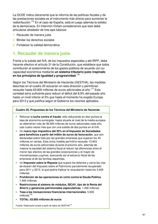 61
La OCDE indica claramente que la reforma de las políticas fiscales y de
las prestaciones sociales es el instrumento más directo para aumentar la
redistribución.175
En el caso de España, está en juego además la solidez
de la democracia. En Intermón Oxfam consideramos que esto debe
articularse alrededor de tres ejes básicos:
1. Recaudar de manera justa
2. Blindar los derechos sociales
3. Fortalecer la calidad democrática
1. Recaudar de manera justa
Frente a la subida del IVA, de los impuestos especiales y del IRPF, debe
hacerse efectivo el artículo 31 de la Constitución, que establece que todos
contribuirán al sostenimiento de los gastos públicos de acuerdo con su
capacidad económica mediante un sistema tributario justo inspirado
en los principios de igualdad y progresividad.176
Según los Técnicos del Ministerio de Hacienda (GESTHA), las medidas
descritas en el cuadro 20 actuarían en esta dirección y permitirían
recaudar hasta 63.800 millones de euros adicionales al año.177
Esta
cantidad sería suficiente para reducir el déficit del 8,9% del pasado año
hasta un nivel inferior al 3% que hasta el momento ha exigido Europa
para 2013 y que justifica según el Gobierno los recortes aplicados.
Cuadro 20. Propuestas de los Técnicos del Ministerio de Hacienda
• Reforzar la lucha contra el fraude: sólo reduciendo en diez puntos la
tasa de economía sumergida -hasta situarla al nivel de la media europea-
se obtendrían más de 38.500 millones de euros adicionales cada año,
casi cuatro veces más que con una subida de dos puntos en el IVA.
• Un nuevo tipo impositivo del 35% en el Impuesto de Sociedades
para beneficios a partir del millón de euros de facturación, que son
declaradas sobre todo por las grandes empresas que superan los 45
millones en ventas. Esta única medida permitiría recaudar 13.943
millones de euros adicionales durante el próximo año, además de
mejorar la equidad del sistema fiscal al reducir las diferencias entre el
menor tipo efectivo de las grandes corporaciones y el mayor de
microempresas y pymes, acercando así el esfuerzo fiscal de las
empresas al de las familias españolas.
• Un Impuesto sobre la Riqueza que supere los defectos y cierre las vías
de elusión del Impuesto sobre el Patrimonio parcialmente recuperado
para 2011 y 2012, lo que podría triplicar la recaudación hasta los 3.400
millones.
• Prohibición de las operaciones en corto contra la Deuda Pública
1.400 millones
• Restricciones al sistema de módulos, SICAV, tipo de la Renta del
Ahorro y ganancias patrimoniales especulativas: 1.490 millones
• Tasa a las transacciones financieras internacionales: 5.000
millones
178
• TOTAL: 63.800 millones de euros
Fuente: Elaboración propia a partir de datos de GESTHA179
 