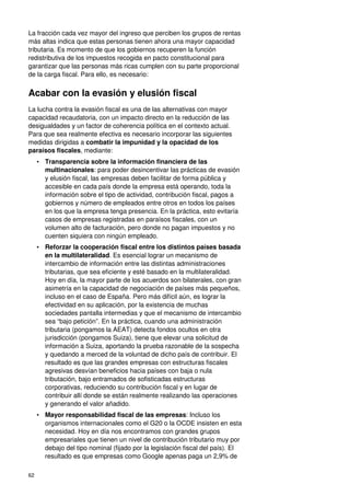 62
La fracción cada vez mayor del ingreso que perciben los grupos de rentas
más altas indica que estas personas tienen ahora una mayor capacidad
tributaria. Es momento de que los gobiernos recuperen la función
redistributiva de los impuestos recogida en pacto constitucional para
garantizar que las personas más ricas cumplen con su parte proporcional
de la carga fiscal. Para ello, es necesario:
Acabar con la evasión y elusión fiscal
La lucha contra la evasión fiscal es una de las alternativas con mayor
capacidad recaudatoria, con un impacto directo en la reducción de las
desigualdades y un factor de coherencia política en el contexto actual.
Para que sea realmente efectiva es necesario incorporar las siguientes
medidas dirigidas a combatir la impunidad y la opacidad de los
paraísos fiscales, mediante:
• Transparencia sobre la información financiera de las
multinacionales: para poder desincentivar las prácticas de evasión
y elusión fiscal, las empresas deben facilitar de forma pública y
accesible en cada país donde la empresa está operando, toda la
información sobre el tipo de actividad, contribución fiscal, pagos a
gobiernos y número de empleados entre otros en todos los países
en los que la empresa tenga presencia. En la práctica, esto evitaría
casos de empresas registradas en paraísos fiscales, con un
volumen alto de facturación, pero donde no pagan impuestos y no
cuenten siquiera con ningún empleado.
• Reforzar la cooperación fiscal entre los distintos países basada
en la multilateralidad. Es esencial lograr un mecanismo de
intercambio de información entre las distintas administraciones
tributarias, que sea eficiente y esté basado en la multilateralidad.
Hoy en día, la mayor parte de los acuerdos son bilaterales, con gran
asimetría en la capacidad de negociación de países más pequeños,
incluso en el caso de España. Pero más difícil aún, es lograr la
efectividad en su aplicación, por la existencia de muchas
sociedades pantalla intermedias y que el mecanismo de intercambio
sea “bajo petición”. En la práctica, cuando una administración
tributaria (pongamos la AEAT) detecta fondos ocultos en otra
jurisdicción (pongamos Suiza), tiene que elevar una solicitud de
información a Suiza, aportando la prueba razonable de la sospecha
y quedando a merced de la voluntad de dicho país de contribuir. El
resultado es que las grandes empresas con estructuras fiscales
agresivas desvían beneficios hacia países con baja o nula
tributación, bajo entramados de sofisticadas estructuras
corporativas, reduciendo su contribución fiscal y en lugar de
contribuir allí donde se están realmente realizando las operaciones
y generando el valor añadido.
• Mayor responsabilidad fiscal de las empresas: Incluso los
organismos internacionales como el G20 o la OCDE insisten en esta
necesidad. Hoy en día nos encontramos con grandes grupos
empresariales que tienen un nivel de contribución tributario muy por
debajo del tipo nominal (fijado por la legislación fiscal del país). El
resultado es que empresas como Google apenas paga un 2,9% de
 