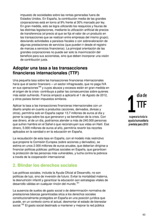 63
impuesto de sociedades sobre las rentas generadas fuera de
Estados Unidos. En España, la contribución media de las grandes
corporaciones está en torno al 9% frente al 30% marcado por ley.
En gran medida, esto se logra utilizando los resquicios y fisuras de
las distintas legislaciones, mediante la utilización artificial de precios
de transferencia (el precio al que se fija el valor de un producto en
las transacciones que se realizan entre empresas del mismo grupo),
desviando actividades a paraísos fiscales o con sobrevaloración de
algunas prestaciones de servicios (que pueden ir desde el registro
de marcas a servicios financieros). La principal orientación de las
grandes corporaciones no puede ser solo la maximización del
beneficio para sus accionistas, sino que deben incorporar una visión
de contribución justa.
Adoptar una tasa a las transacciones
financieras internacionales (TTF)
Una pequeña tasa sobre las transacciones financieras internacionales
haría que el sector financiero – un sector infragravado, que no paga IVA
en sus operaciones180
y cuyos abusos y excesos están en gran medida en
el origen de la crisis- contribuya a paliar las consecuencias sobre quienes
más están sufriendo. Francia empezó a aplicarlo el 1 de Agosto de 2012,
y otros países tienen impuestos similares.
Aplicar la tasa a las transacciones financieras internacionales con un
diseño amplio en cuanto a productos (acciones, derivados, divisas y
otros), permitiría solo en España captar 13,7 millones de euros al día y
poner la carga sobre los que generaron y se benefician de la crisis. Con
ese dinero, el de un día, podríamos atender a más de 240.000 personas
que sufren hambre en el Sahel o que reconstruyen sus vidas en Haití. Ese
dinero, 5.000 millones de euros al año, permitiría revertir los recortes
aplicados en la sanidad o en la educación en España.
La recaudación de esta tasa en España, con el modelo más restrictivo
que propone la Comisión Europea (sobre acciones y derivados), se
estima en unos 2.000 millones de euros anuales, que deberían dirigirse a
financiar políticas públicas: políticas sociales en España, que garanticen
la protección de las personas más vulnerables, y lucha contra la pobreza
a través de la cooperación internacional.
2. Blindar los derechos sociales
Las políticas sociales, incluida la Ayuda Oficial al Desarrollo, no son
políticas de lujo, sino de inversión de futuro. Evitar la mortalidad materna,
la desnutrición infantil y garantizar la educación son estrategias vitales de
desarrollo válidas en cualquier rincón del mundo.181
La ausencia de suelos de gasto social o de determinación normativa de
prestaciones básicas garantizadas sitúa a los derechos sociales
constitucionalmente protegidos en España en una posición jurídica que
puede, en un contexto como el actual, desmontar el estado de bienestar
social.182
El gasto social destinado a mantener y mejorar la red pública
 