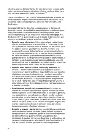 64
educativa, además de la sanitaria y del resto de servicios sociales, es la
mejor inversión que las administraciones públicas pueden y deben hacer
para favorecer el desarrollo social y económico.183
Una recuperación con “cara humana” deberá ser inclusiva, aumentar las
oportunidades de empleo, mantener los servicios de educación y salud,
proveer de protección social para las personas más vulnerables, allá
donde estén.
Es necesario blindar los derechos sociales para que la dignidad, el
desarrollo humano y la igualdad de oportunidades de todas las personas
estén garantizados, independientemente de quien gobierne, de la
situación económica y de las obligaciones impuestas ante el pago de la
deuda externa.184
Si queremos preservar el estado de derecho, hay que
promover un cambio en la deriva actual para blindar:185
• Derecho a una educación pública, universal y de calidad: hacer
efectivo en todo momento el artículo 27 de la Constitución donde
dice que todas las personas tienen el derecho a la educación, y que
los poderes públicos garantizan ese derecho, mediante una
programación general de la enseñanza, con participación efectiva
de todos los sectores afectados y la creación de centros docentes.
Es necesario recordar que la enseñanza sostenida con fondos
públicos es la que puede garantizar la igualdad de oportunidades, la
cohesión social, la superación de las desigualdades de origen, la
vertebración de toda la sociedad en un objetivo común y el progreso
individual y social de todos y todas, no de unos pocos.
• Derecho a una sanidad pública, universal y de calidad: El
artículo 41 de la Constitución señala que los poderes públicos
mantendrán un régimen público de Seguridad Social para todos los
ciudadanos, que garantice la asistencia y prestaciones sociales
suficientes ante situaciones de necesidad, especialmente en caso
de desempleo. El artículo 43, reconoce el derecho a la protección
de la salud, y compete a los poderes públicos organizar y tutelar la
salud pública a través de medidas preventivas y de las prestaciones
y servicios necesarios.
• Un sistema de garantía de ingresos mínimos: La puesta en
marcha de un sistema de garantía de ingresos mínimos de ámbito
estatal, supondría una medida eficaz contra la pobreza en general y
muy especialmente contra la pobreza infantil y familiar. Junto con
esta iniciativa, se deben llevar a cabo políticas de reducción de los
costes de los hogares (exenciones y/o bonificaciones de tasas, a las
familias con bajas rentas, en los servicios municipales dirigidos a la
infancia y adolescencia; becas de comedor; becas para libros;
becas para escuelas infantiles y ludotecas…).
• Derecho al amparo y asistencia: Las considerables y persistentes
pérdidas económicas que sufren los grupos de bajos ingresos a
consecuencia de las recesiones, ponen de manifiesto la importancia
de las transferencias gubernamentales y las políticas bien
concebidas de ayuda a los ingresos. Garantizar la protección de las
personas de la tercera edad (el artículo 50 de la Constitución, dice
que “los poderes públicos garantizarán, mediante pensiones
 