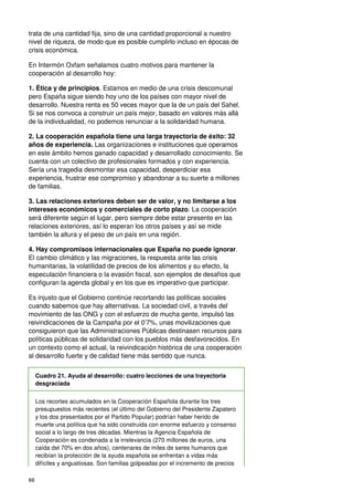 66
trata de una cantidad fija, sino de una cantidad proporcional a nuestro
nivel de riqueza, de modo que es posible cumplirlo incluso en épocas de
crisis económica.
En Intermón Oxfam señalamos cuatro motivos para mantener la
cooperación al desarrollo hoy:
1. Ética y de principios. Estamos en medio de una crisis descomunal
pero España sigue siendo hoy uno de los países con mayor nivel de
desarrollo. Nuestra renta es 50 veces mayor que la de un país del Sahel.
Si se nos convoca a construir un país mejor, basado en valores más allá
de la individualidad, no podemos renunciar a la solidaridad humana.
2. La cooperación española tiene una larga trayectoria de éxito: 32
años de experiencia. Las organizaciones e instituciones que operamos
en este ámbito hemos ganado capacidad y desarrollado conocimiento. Se
cuenta con un colectivo de profesionales formados y con experiencia.
Sería una tragedia desmontar esa capacidad, desperdiciar esa
experiencia, frustrar ese compromiso y abandonar a su suerte a millones
de familias.
3. Las relaciones exteriores deben ser de valor, y no limitarse a los
intereses económicos y comerciales de corto plazo. La cooperación
será diferente según el lugar, pero siempre debe estar presente en las
relaciones exteriores, así lo esperan los otros países y así se mide
también la altura y el peso de un país en una región.
4. Hay compromisos internacionales que España no puede ignorar.
El cambio climático y las migraciones, la respuesta ante las crisis
humanitarias, la volatilidad de precios de los alimentos y su efecto, la
especulación financiera o la evasión fiscal, son ejemplos de desafíos que
configuran la agenda global y en los que es imperativo que participar.
Es injusto que el Gobierno continúe recortando las políticas sociales
cuando sabemos que hay alternativas. La sociedad civil, a través del
movimiento de las ONG y con el esfuerzo de mucha gente, impulsó las
reivindicaciones de la Campaña por el 0’7%, unas movilizaciones que
consiguieron que las Administraciones Públicas destinasen recursos para
políticas públicas de solidaridad con los pueblos más desfavorecidos. En
un contexto como el actual, la reivindicación histórica de una cooperación
al desarrollo fuerte y de calidad tiene más sentido que nunca.
Cuadro 21. Ayuda al desarrollo: cuatro lecciones de una trayectoria
desgraciada
Los recortes acumulados en la Cooperación Española durante los tres
presupuestos más recientes (el último del Gobierno del Presidente Zapatero
y los dos presentados por el Partido Popular) podrían haber herido de
muerte una política que ha sido construida con enorme esfuerzo y consenso
social a lo largo de tres décadas. Mientras la Agencia Española de
Cooperación es condenada a la irrelevancia (270 millones de euros, una
caída del 70% en dos años), centenares de miles de seres humanos que
recibían la protección de la ayuda española se enfrentan a vidas más
difíciles y angustiosas. Son familias golpeadas por el incremento de precios
 