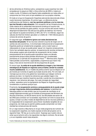 67
de los alimentos en América Latina, campesinos cuyas cosechas han sido
arrasadas por la sequía en Malí o niños enfermos de SIDA o malaria en
medio mundo. El Gobierno de España había establecido con todos ellos un
compromiso tan firme como el que establece con sus propios votantes.
El modo en el que la Cooperación Española está siendo deconstruida ofrece
cuatro lecciones importantes. En primer lugar, y a diferencia de las
justificaciones del Gobierno, son las opciones políticas y no la crisis las
que han llevado a esta situación. Con excepción de las infraestructuras, la
caída relativa de la solidaridad internacional constituye el recorte más
intenso de las partidas de gasto público, muy por encima del recorte medio y
desproporcionadamente más alta que los gastos de defensa: los mismos
que reducen la ayuda humanitaria un 90% (de 127 a 12 millones, según los
cálculos de Intermón Oxfam) aprueban un crédito de 1.728 millones para la
compra de aviones de guerra.
En segundo lugar, el Gobierno ignora con estas decisiones las
lecciones del pasado. Ni los recursos volverán al punto de origen con el
cambio de ciclo económico, ni el entramado institucional de la Cooperación
Española podrá ser simplemente congelado, como si esto fuese un
videocasete en el que se puede pulsar ‘pause’ sin mayores consecuencias.
Como han señalado algunos autores, la experiencia de recortes similares en
otros países sugiere que el período de recuperación de los niveles
presupuestarios de la ayuda puede extenderse hasta una década,
precisamente porque estas partidas difícilmente son consideradas
prioritarias en un período de recuperación fiscal.
186
Mientras tanto, España
habrá perdido conocimiento, capacidades y experiencia que harán más
larga y más cara la reconstrucción de los programas de ayuda.
En tercer lugar, la caída de la ayuda debilitará la imagen y los intereses
estratégicos de España en regiones como el Sahel, donde ha costado
mucho establecerse. Es un modelo de política exterior que se dispara en el
pie tirando por la borda el capital acumulado durante años. Por otro lado, el
mensaje que se envía a los gobiernos nacionales que trabajan contra la
pobreza es claro: no importa los esfuerzos que ustedes hagan o los
compromisos que nosotros hayamos asumido; cuando las circunstancias lo
requieren, nos retiramos del juego. Con este concepto de ‘seguridad
jurídica’, episodios como la expropiación de Repsol en Argentina podrían
considerarse un perfecto quid pro quo.
Finalmente, la recuperación anímica y presupuestaria de la ayuda exige
corregir importantes disfuncionalidades del sistema: la debilidad del
liderazgo público en este ámbito (que se ha puesto de manifiesto en el
castigo desproporcionado que ha recibido el presupuesto del Ministerio de
Asuntos Exteriores y la AECID dentro de él); las dificultades del sector de
las ONG para conectar con la sociedad, argumentar con éxito la causa de la
ayuda y romper sus altos niveles de dependencia de los recursos públicos; y
la incapacidad de la cooperación para ofrecer resultados tangibles de sus
programas, de modo que la opinión pública pueda comprender con total
claridad las consecuencias del recorte.
En un viaje reciente a Mauritania en el que visité programas de nutrición de
la cooperación española una madre expresó el éxito del proyecto con la
siguiente frase: “Mi hijo ya no come arena”. Supongo que nuestro reto es
evitar que el próximo año y los siguientes nos diga lo contrario. No es tarde
y no es imposible revertir esta situación.
Fuente: Elaborado por Gonzalo Fanjul (autor del blog 3.500 Millones de El País)
 