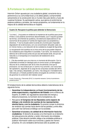 68
3.Fortalecer la calidad democrática
Intermón Oxfam apuesta por una ciudadanía global, consciente de su
pertenencia a su comunidad local y a la aldea global y comprometida
activamente en la construcción de un mundo más justo dentro y fuera de
nuestras fronteras. Su participación activa, que ejerza el control de los
poderes públicos y privados, de manera propositiva, es fundamental en la
mejora de la calidad democrática en España.
Cuadro 22. Recuperar la política para defender la Democracia
“La crisis […] ha puesto en evidencia la impotencia de la política para poner
límites a unos poderes económicos descontrolados, que ni siquiera guardan
las formas, convirtiendo las quiebras y los destrozos especulativos en las
economías de los países en fuentes de negocio para sus propietarios y
directivos. Y nos ha situado sobre la senda de una lenta pero imparable
degradación de la democracia, con una concentración del poder cada vez
en menos manos y una reducción de los ciudadanos al papel de figurantes.
La recuperación de la política es la única arma de la que pueden disponer
los ciudadanos para reequilibrar la sociedad, Y por tanto, (es necesaria) una
defensa de la democracia antes de que sea demasiado tarde, de que sea
reducida a un trampantojo en el escenario del totalitarismo de la
indiferencia.
[…] Se dice también que una crisis es un momento de bifurcación. Con la
austeridad convertida en ideología para el control social y el demagógico
discurso de la unidad para salir de la crisis encubriendo a los que la
provocaron, se nos conduce por un camino muy concreto: una nueva fase
del capitalismo, aligerado de la carga de las conquistas sociales del último
siglo, más salvaje y despiadado, por tanto, más desigual e inevitablemente
reforzado por un Estado postdemocrático encargado de controlar el ruido y
de garantizar la contención del malestar social.”
Fuente: Extracto de J. Ramoneda (2012),”La izquierda necesaria. Contra el autoritarismo
postdemocrático” 187
El fortalecimiento de la calidad democrática debería materializarse de la
siguiente forma:
• Garantizar la independencia y el buen funcionamiento de los
entes supervisores y reguladores del Estado como el Banco de
España, la CNMV, los reguladores sectoriales de energía y
telecomunicaciones, la Comisión de la Competencia, etc.
• Recuperar el Congreso de los Diputados como espacio de
diálogo y de rendición de cuentas de los representantes
electos hacia y con la ciudadanía. Es preciso romper la dinámica
de rendición de cuentas hacia dentro de los partidos y entre ellos
para abrir las Cámaras al diálogo con la sociedad.
• Garantizar el acceso y la calidad de la información hacia los
ciudadanos. El derecho de acceso a la información es el derecho
de toda persona de solicitar y recibir información de entidades
públicas. Este derecho también obliga a las entidades públicas a
publicar información sobre sus funciones y gastos de manera
proactiva. En una verdadera democracia sólo es posible una
 