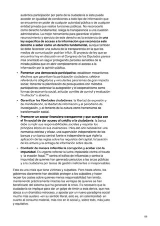 69
auténtica participación por parte de la ciudadanía si ésta puede
acceder en igualdad de condiciones a todo tipo de información que
se encuentre en poder de cualquier autoridad pública o de cualquier
entidad privada que realice funciones públicas. No reconocerlo
como derecho fundamental, relega la transparencia a una cuestión
administrativa. La mejor herramienta para garantizar el pleno
reconocimiento y ejercicio de este derecho es la existencia de una
ley específica de acceso a la información que reconozca este
derecho a saber como un derecho fundamental, aunque también
se debe favorecer una cultura de la transparencia en la que los
medios de comunicación podrían influir. El proyecto de ley que se
encuentra hoy en discusión en el Congreso de los Diputados parece
más orientado en seguir protegiendo parcelas sensibles de la
mirada pública que en abrir completamente el acceso a la
información por la opinión pública.
• Fomentar una democracia participativa: establecer mecanismos
efectivos que garanticen la participación ciudadana; celebrar
referéndums obligatorios y vinculantes para temas de gran impacto
social; fomentar la planificación de presupuestos con métodos
participativos; potenciar la autogestión y el cooperativismo como
formas de economía social; articular comités de control y evaluación
“multiactor” o abiertos.
• Garantizar las libertades ciudadanas: la libertad de expresión y
de manifestación, la libertad de información y el periodismo de
investigación, y el fomento de la cultura como herramienta de
transformación social.
• Promover un sector financiero transparente y que cumpla con
el fin social de dar acceso al crédito a la ciudadanía: la banca
debe cumplir sus responsabilidades sociales y respetar los
principios éticos en sus inversiones. Para ello son necesarios: una
normativa estricta y eficaz, una supervisión independiente de los
bancos y un banco central fuerte e independiente que vigile la
aplicación de las reglas sobre los requisitos del capital, la tasación
de los activos y la entrega de información sobre deuda.
• Combatir de manera inflexible la corrupción y acabar con la
impunidad. Es urgente reforzar la lucha implacable contra el fraude
y la evasión fiscal,188
contra el tráfico de influencias y contra la
impunidad de quienes han generado perjuicios a las arcas públicas
y a la ciudadanía por tareas de gestión ineficientes o irresponsables.
Esta es una crisis que tiene víctimas y culpables. Pero hasta ahora, los
gobiernos claramente han decidido proteger a los culpables y hacer
recaer los costes sobre quienes menos responsabilidad han tenido,
manteniendo prácticamente intactas las ventajas de quienes se han
beneficiado del sistema que ha generado la crisis. Es necesario que la
ciudadanía se implique para dar un golpe de timón a esta deriva, que nos
aboca a un dramático retroceso, y apostar por un nuevo paradigma social
mucho más austero –en su sentido literal, esto es, sin ostentosidad- en
cuanto al consumo material, más rico en lo social y, sobre todo, más justo
y equitativo.
 
