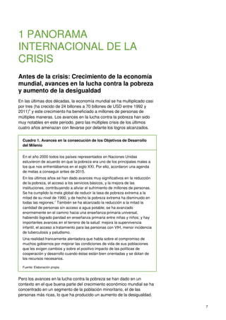 7
1 PANORAMA
INTERNACIONAL DE LA
CRISIS
Antes de la crisis: Crecimiento de la economía
mundial, avances en la lucha contra la pobreza
y aumento de la desigualdad
En las últimas dos décadas, la economía mundial se ha multiplicado casi
por tres (ha crecido de 24 billones a 70 billones de USD entre 1992 y
2011)6
y este crecimiento ha beneficiado a millones de personas de
múltiples maneras. Los avances en la lucha contra la pobreza han sido
muy notables en este periodo, pero las múltiples crisis de los últimos
cuatro años amenazan con llevarse por delante los logros alcanzados.
Cuadro 1. Avances en la consecución de los Objetivos de Desarrollo
del Milenio
En el año 2000 todos los países representados en Naciones Unidas
estuvieron de acuerdo en que la pobreza era uno de los principales males a
los que nos enfrentábamos en el siglo XXI. Por ello, acordaron una agenda
de metas a conseguir antes de 2015.
En los últimos años se han dado avances muy significativos en la reducción
de la pobreza, el acceso a los servicios básicos, y la mejora de las
instituciones, contribuyendo a aliviar el sufrimiento de millones de personas.
Se ha cumplido la meta global de reducir la tasa de pobreza extrema a la
mitad de su nivel de 1990, y de hecho la pobreza extrema ha disminuido en
todas las regiones.7
También se ha alcanzado la reducción a la mitad la
cantidad de personas sin acceso a agua potable; se ha avanzado
enormemente en el camino hacia una enseñanza primaria universal,
habiendo logrado paridad en enseñanza primaria entre niñas y niños; y hay
importantes avances en el terreno de la salud: mejora la supervivencia
infantil, el acceso a tratamiento para las personas con VIH, menor incidencia
de tuberculosis y paludismo.
Una realidad francamente alentadora que habla sobre el compromiso de
muchos gobiernos por mejorar las condiciones de vida de sus poblaciones
que les exigen cambios y sobre el positivo impacto de las políticas de
cooperación y desarrollo cuando éstas están bien orientadas y se dotan de
los recursos necesarios.
Fuente: Elaboración propia
Pero los avances en la lucha contra la pobreza se han dado en un
contexto en el que buena parte del crecimiento económico mundial se ha
concentrado en un segmento de la población minoritario, el de las
personas más ricas, lo que ha producido un aumento de la desigualdad.
 