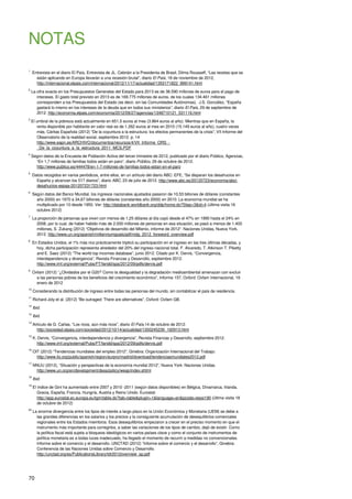 70
NOTAS
1
Entrevista en el diario El País, Entrevista de JL. Cebrián a la Presidenta de Brasil, Dilma Rousseff, “Las recetas que se
están aplicando en Europa llevarán a una recesión brutal”, diario El País, 18 de noviembre de 2012,
http://internacional.elpais.com/internacional/2012/11/17/actualidad/1353171822_999141.html
2
La cifra exacta en los Presupuestos Generales del Estado para 2013 es de 38.590 millones de euros para el pago de
intereses. El gasto total previsto en 2013 es de 169.775 millones de euros, de los cuales 134.461 millones
corresponden a los Presupuestos del Estado (es decir, sin las Comunidades Autónomas). J.S. González, “España
gastará lo mismo en los intereses de la deuda que en todos sus ministerios”, diario El País, 29 de septiembre de
2012. http://economia.elpais.com/economia/2012/09/27/agencias/1348710121_531116.html
3
El umbral de la pobreza está actualmente en 651,5 euros al mes (3.864 euros al año). Mientras que en España, la
renta disponible por habitante en valor real es de 1.262 euros al mes en 2010 (15.149 euros al año), cuatro veces
más. Cáritas Española (2012) “De la coyuntura a la estructura: los efectos permanentes de la crisis”, VII Informe del
Observatorio de la realidad social, septiembre 2012. p. 14
http://www.eapn.es/ARCHIVO/documentos/recursos/4/VII_Informe_ORS_-
_De_la_coyuntura_a_la_estructura_2011_MCS.PDF
4
Según datos de la Encuesta de Población Activa del tercer trimestre de 2012, publicado por el diario Público, Agencias,
“En 1,7 millones de familias todos están en paro”, diario Público, 26 de octubre de 2012.
http://www.publico.es/444478/en-1-7-millones-de-familias-todos-estan-en-el-paro
5
Datos recogidos en varios periódicos, entre ellos, en un artículo del diario ABC: EFE, “Se disparan los desahucios en
España y alcanzan los 517 diarios”, diario ABC, 23 de julio de 2012. http://www.abc.es/20120723/economia/abci-
desahucios-espaa-201207231723.html
6
Según datos del Banco Mundial, los ingresos nacionales ajustados pasaron de 10,53 billones de dólares (constantes
año 2000) en 1970 a 34,67 billones de dólares (constantes año 2000) en 2010. La economía mundial se ha
multiplicado por 10 desde 1950. Ver: http://databank.worldbank.org/ddp/home.do?Step=3&id=4 (última visita 16
octubre 2012)
7
La proporción de personas que viven con menos de 1,25 dólares al día cayó desde el 47% en 1990 hasta el 24% en
2008, por lo cual, de haber habido más de 2.000 millones de personas en esa situación, se pasó a menos de 1.400
millones, S. Zukang (2012) “Objetivos de desarrollo del Milenio, informe de 2012”. Naciones Unidas, Nueva York,
2012. http://www.un.org/spanish/millenniumgoals/pdf/mdg_2012_foreword_overview.pdf
8
En Estados Unidos, el 1% más rico prácticamente triplicó su participación en el ingreso en las tres últimas décadas, y
hoy, dicha participación representa alrededor del 20% del ingreso nacional total. F. Alvaredo, T. Atkinson T. Piketty
and E. Saez (2012) “The world top incomes database”, junio 2012. Citado por K. Dervis, “Convergencia,
interdependencia y divergencia”, Revista Finanzas y Desarrollo, septiembre 2012.
http://www.imf.org/external/Pubs/FT/fandd/spa/2012/09/pdfs/dervis.pdf
9
Oxfam (2012) “¿Olvidados por el G20? Como la desigualdad y la degradación medioambiental amenazan con excluir
a las personas pobres de los beneficios del crecimiento económico”, Informe 157, Oxford: Oxfam Internacional, 19
enero de 2012
10
Considerando la distribución de ingreso entre todas las personas del mundo, sin contabilizar el país de residencia.
11
Richard Joly et al. (2012) “Be outraged: There are alternatives”, Oxford: Oxfam GB.
12
Ibid.
13
Ibid.
14
Artículo de G. Cañas, “Los ricos, aún más ricos”, diario El País,14 de octubre de 2012.
http://sociedad.elpais.com/sociedad/2012/10/14/actualidad/1350245239_192913.html
15
K. Dervis, “Convergencia, interdependencia y divergencia”, Revista Finanzas y Desarrollo, septiembre 2012.
http://www.imf.org/external/Pubs/FT/fandd/spa/2012/09/pdfs/dervis.pdf
16
OIT (2012) “Tendencias mundiales del empleo 2012”, Ginebra: Organización Internacional del Trabajo:
http://www.ilo.org/public/spanish/region/eurpro/madrid/download/tendenciasmundiales2012.pdf
17
NNUU (2012), “Situación y perspectivas de la economía mundial 2012”, Nueva York: Naciones Unidas.
http://www.un.org/en/development/desa/policy/wesp/index.shtml
18
Ibid.
19
El índice de Gini ha aumentado entre 2007 y 2010 -2011 (según datos disponibles) en Bélgica, Dinamarca, Irlanda,
Grecia, España, Francia, Hungría, Austria y Reino Unido. Eurostat:
http://epp.eurostat.ec.europa.eu/tgm/table.do?tab=table&plugin=1&language=en&pcode=tessi190 (última visita 18
de octubre de 2012)
20
La enorme divergencia entre los tipos de interés a largo plazo en la Unión Económica y Monetaria (UEM) se debe a
las grandes diferencias en los salarios y los precios y la consiguiente acumulación de desequilibrios comerciales
regionales entre los Estados miembros. Esos desequilibrios empezaron a crecer en el preciso momento en que el
instrumento más importante para corregirlos, a saber las variaciones de los tipos de cambio, dejó de existir. Como
la política fiscal está sujeta a bloqueos ideológicos en varios países clave y como el conjunto de instrumentos de
política monetaria es a todas luces inadecuado, ha llegado el momento de recurrir a medidas no convencionales.
Informe sobre el comercio y el desarrollo. UNCTAD (2012) “Informe sobre el comercio y el desarrollo”, Ginebra:
Conferencia de las Naciones Unidas sobre Comercio y Desarrollo.
http://unctad.org/es/PublicationsLibrary/tdr2012overview_sp.pdf
 