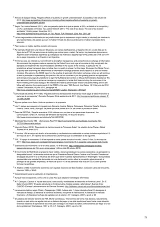 71
21
Artículo de Gaspar Sebag, “Negative effects of austerity on growth underestimated”, Europolitics, 9 de octubre de
2012. http://www.europolitics.info/economy-monetary-affairs/negative-effects-of-austerity-on-growth-
underestimated-art343844-29.html
22
Según Tax Justice Network (2011), sólo una pequeña parte de lo que se pierde, el 30%, es debido a la corrupción y
un 3% a actividades criminales. Tax Justice Network (2011) “The cost of tax abuse. The cost of tax evasion
worldwide”, Briefing paper, November 2011.
http://www.tackletaxhavens.com/Cost_of_Tax_Abuse_TJN_Research_23rd_Nov_2011.pdf
23
La lista negra estaba conformada por las jurisdicciones que no expresaron ningún interés (o voluntad) por mientras la
gris representaba a los países que aún no habían firmado los doce acuerdos pero sí habían expresado dicha
intención.
24
Peer review, en inglés, significa revisión entre pares
25
Por ejemplo, Brasil tiene una lista con 50 países, con varias clasificaciones, y España entra en una de ellas por la
figura de las ETVE (las estructuras de holding que cotizan poco o nada). De hecho, hay bastantes denuncias en
Argentina sobre empresas argentinas que desplazan las matrices a España bajo forma jurídica de ETVE con el fin
de no pagar impuestos ni en España ni en Argentina.
26
“In the tax area, we reiterate our commitment to strengthen transparency and comprehensive exchange of information.
We commend the progress made as reported by the Global Forum and urge all countries to fully comply with the
standard and implement the recommendations identified in the course of the reviews, in particular the 13
jurisdictions whose framework does not allow them to qualify to phase 2 at this stage. We expect the Global Forum
to quickly start examining the effectiveness of information exchange practices and to report to us and our finance
ministers. We welcome the OCDE report on the practice of automatic information exchange, where we will continue
to lead by example in implementing this practice. We call on countries to join this growing practice as appropriate
and strongly encourage all jurisdictions to sign the Multilateral Convention on Mutual Administrative Assistance. We
also welcome the efforts to enhance interagency cooperation to tackle illicit flows including the outcomes of the
Rome meeting of the Oslo Dialogue. We reiterate the need to prevent base erosion and profit shifting and we will
follow with attention the ongoing work of the OCDE in this area.” G20 Summit, Los Cabos, 18-19 de junio de 2012.
Leaders’ Declaration,19 junio 2012, paragraph 48.
http://www.presidencia.gob.mx/documentos/g20/G20_Leaders_Declaration_2012.pdf
27
Comunicado de prensa IP/11/1085, “Impuesto sobre las transacciones financieras: hacer pagar al sector financiero la
parte que le corresponde”, Comisión Europea, 28 de septiembre de 2011. http://europa.eu/rapid/press-release_IP-
11-1085_es.htm
28
Algunos países como Reino Unido se opusieron a la propuesta.
29
Los 11 países que apoyaron el impuesto son Alemania, Austria, Bélgica, Eslovaquia, Eslovenia, España, Estonia,
Francia, Grecia, Italia y Portugal. Se prevé que otros países de la UE se sumen al proceso en breve.
30
Datos de GESTHA, “España recaudaría 5.000 millones con una tasa a las operaciones financieras”, Ion
Comunicación. GHESTA, Técnicos del Ministerio de Hacienda. 19 de junio de 2012.
http://www.ioncomunicacion.es/noticia.php?id=%2012539
31
Manifiesto Movimiento 15M – ¡Democracia Real YA! http://movimiento15m.org/manifiesto-movimiento-15m-
%C2%A1democracia-real-ya/
32
Intermón Oxfam (2012), “Descripción de hechos durante la Primavera Árabe”, La rebelión de las Plazas, Global
Express Nº18, enero 2012
33
El nombre 15M se asigna en alusión a las sentadas y manifestaciones celebradas en varias ciudades españolas el 15
de mayo de 2011, en vísperas de las elecciones autonómicas que se celebraban al día siguiente.
34
EFE, “El apoyo al movimiento 15-M se expande a varios países de todo el mundo“, diario El País, 20 de mayo de
2011. http://www.elpais.com.co/elpais/internacional/apoyo-movimiento-15-m-expande-varios-paises-todo-mundo
35
Extensiones del movimiento 15-M en otros países, 15-M Bruselas. http://15mbruselas.com/grupos-en-otros-
paises/extensiones-de-15m-es-en-otros-paises/ (última visita 28 octubre 2012)
36
El movimiento de Wall Street se proponía hacer visible y clara la protesta por la avaricia corporativa y la percepción la
desigualdad social. La demanda central era que el Presidente Barack Obama "ordene una Comisión Presidencial
encargada de poner fin a la influencia del dinero que tienen nuestros representantes en Washington." Esta protesta
representaba una variedad de demandas con una declaración común sobre la corrupción gubernamental, el
privilegio de las grandes empresas y el hecho de que el 1% de las personas más ricas en EEUU sean quienes
formulan las políticas.
37
K. Watkins (1999) “Crecimiento económico con equidad: lecciones del Este Asiático”, Colección Libros de Encuentro,
Intermón 1999. p. 38-40
38
Industrialización para la sustitución de importaciones.
39
Aunque hubo excepciones, como Chile o Costa Rica que adoptaron estrategias reformistas.
40
A.F. Calcagno, Capítulo 4, “Ajuste estructural, costo social y modalidades de desarrollo en América Latina”. En: E.
Sader (marzo 2001) “El ajuste estructural en América Latina. Costos sociales y alternativas”, Buenos Aires:
CLACSO (Consejo Latinoamericano de Ciencias Sociales). http://biblioteca.clacso.edu.ar/ar/libros/sader/sader.html
41
La secuencia óptima, según Chiski y Papageorgiu (1986), hubiera sido: 1) lograr disciplina fiscal; 2) desregular el
mercado de trabajo; 3) liberalizar el comercio de bienes, incluyendo el internacional; 4) liberalizar el mercado
financiero; y 5) liberalizar los flujos de capitales con el exterior. A.F. Calcagno, (2001), op.cit. p. 98
42
En palabras del Director Gerente del FMI, Michel Camdessus, “Intervenimos de forma más decisiva, naturalmente,
cuando un país sufre una aguda crisis en su balanza de pagos y nos pide ayuda para hacer frente a esa situación.
Entonces tratamos de aprovechar esa crisis para conseguir una mejora duradera, esforzándonos por llegar a la raíz
de los problemas” (Camdessus, 1991: p.12). A.F. Calcagno, (2001), op.cit. p. 98
 