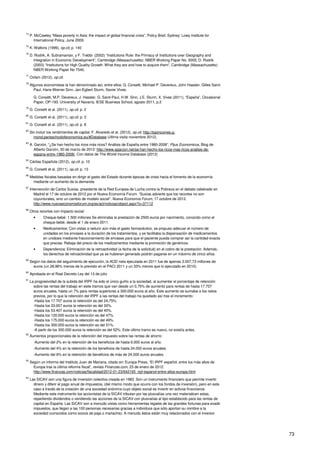 73
74
P. McCawley “Mass poverty in Asia: the impact of global financial crisis”, Policy Brief, Sydney: Lowy Institute for
International Policy, June 2009.
75
K. Watkins (1999), op.cit, p. 140
76
D. Rodrik, A. Subramanian, y F. Trebbi (2002) “Institutions Rule: the Primacy of Institutions over Geography and
Integration in Economic Development”, Cambridge (Massachusetts): NBER Working Paper No. 9305; D. Rodrik
(2003) “Institutions for High Quality Growth: What they are and how to acquire them”, Cambridge (Massachusetts):
NBER Working Paper No 7540.
77
Oxfam (2012), op.cit.
78
Algunos economistas la han denominado así, entre ellos: G. Corsetti, Michael P. Devereux, John Hassler, Gilles Saint-
Paul, Hans-Werner Sinn, Jan-Egbert Sturm, Xavier Vives.
G. Corsetti, M.P. Devereux, J. Hassler, G. Saint-Paul, H.W. Sinn, J.E. Sturm, X. Vives (2011), “España”, Occasional
Paper, OP-193. University of Navarra, IESE Business School, agosto 2011, p.2
79
G. Corsetti et al. (2011), op.cit. p. 2
80
G. Corsetti et al. (2011), op.cit. p. 3
81
G. Corsetti et al. (2011), op.cit. p. 8
82
Sin incluir los rendimientos de capital. F. Alvaredo et al. (2012), op.cit. http://topincomes.g-
mond.parisschoolofeconomics.eu/#Database (última visita noviembre 2012).
83
A. Garzón, “¿Se han hecho los ricos más ricos? Análisis de España entre 1980-2008”, Pijus Economicus, Blog de
Alberto Garzón, 30 de marzo de 2012: http://www.agarzon.net/se-han-hecho-los-ricos-mas-ricos-analisis-de-
espana-entre-1980-2008/. Con datos de The World Income Database (2012)
84
Cáritas Española (2012), op.cit. p. 10
85
G. Corsetti et al. (2011), op.cit. p. 13
86
Medidas fiscales basadas en dirigir el gasto del Estado durante épocas de crisis hacia el fomento de la economía
mediante un aumento de la demanda.
87
Intervención de Carlos Susías, presidente de la Red Europea de Lucha contra la Pobreza en el debate celebrado en
Madrid el 17 de octubre de 2012 por el Nueva Economía Forum. “Susías advierte que los recortes no son
coyunturales, sino un cambio de modelo social”, Nueva Economía Forum, 17 octubre de 2012.
http://www.nuevaeconomiaforum.org/es/act/noticias/object.aspx?o=37112
88
Otros recortes con impacto social:
• Cheque-bebé: 1.500 millones Se eliminaba la prestación de 2500 euros por nacimiento, conocido como el
cheque-bebé, desde el 1 de enero 2011.
• Medicamentos: Con vistas a reducir aún más el gasto farmacéutico, se propuso adecuar el número de
unidades en los envases a la duración de los tratamientos, y se facilitaba la dispensación de medicamentos
en unidosis mediante fraccionamiento de envases para que el paciente pueda comprar así la cantidad exacta
que precise. Rebaja del precio de los medicamentos mediante la promoción de genéricos.
• Dependencia: Eliminación de la retroactividad (a fecha de la solicitud) en el cobro de la prestación. Además,
los derechos de retroactividad que ya se hubieran generado podrán pagarse en un máximo de cinco años.
89
Según los datos del seguimiento de ejecución, la AOD neta ejecutada en 2011 fue de apenas 3.007,73 millones de
euros (un 28,96% menos de lo previsto en el PACI 2011 y un 33% menos que lo ejecutado en 2010).
90
Aprobada en el Real Decreto Ley del 13 de julio
91
La progresividad de la subida del IRPF ha sido el único guiño a la sociedad, al aumentar el porcentaje de retención
sobre las rentas del trabajo en siete tramos que van desde un 0,75% de aumento para rentas de hasta 17.707
euros anuales, hasta un 7% para rentas superiores a 300.000 euros al año. Este aumento se sumaba a los ratios
previos, por lo que la retención del IRPF a las rentas del trabajo ha quedado así tras el incremento:
-Hasta los 17.707 euros la retención es del 24,75%.
-Hasta los 33.007 euros la retención es del 30%.
-Hasta los 53.407 euros la retención es del 40%.
-Hasta los 120.000 euros la retención es del 47%.
-Hasta los 175.000 euros la retención es del 49%.
-Hasta los 300.000 euros la retención es del 51%.
-A partir de los 300.000 euros la retención es del 52%. Este último tramo es nuevo, no existía antes.
92
Aumentos proporcionales de la retención del impuesto sobre las rentas de ahorro:
-Aumento del 2% en la retención de los beneficios de hasta 6.000 euros al año.
-Aumento del 4% en la retención de los beneficios de hasta 24.000 euros anuales.
-Aumento del 6% en la retención de beneficios de más de 24.000 euros anuales.
93
Según un informe del Instituto Juan de Mariana, citado en: Europa Press, “El IRPF español, entre los más altos de
Europa tras la última reforma fiscal”, revista Finanzas.com, 23 de enero de 2012.
http://www.finanzas.com/noticias/fiscalidad/2012-01-23/642165_irpf-espanol-entre-altos-europa.html
94
Las SICAV son una figura de inversión colectiva creada en 1983. Son un instrumento financiero que permite invertir
dinero y diferir el pago anual de impuestos, (del mismo modo que ocurre con los fondos de inversión), pero en este
caso a través de la creación de una sociedad anónima cuyo objeto social es invertir en activos financieros.
Mediante este instrumento los accionistas de la SICAV tributan por las plusvalías una vez materialicen estas,
repartiendo dividendos o vendiendo las acciones de la SICAV con plusvalías al tipo establecido para las rentas de
capital en España. Las SICAV son a menudo vistas como herramientas legales de las grandes fortunas para evadir
impuestos, que llegan a las 100 personas necesarias gracias a individuos que sólo aportan su nombre a la
sociedad (conocidos como socios de paja o mariachis). A menudo éstos están muy relacionados con el inversor
 