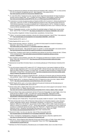 76
137
Según las estimaciones de población del Instituto Nacional de Estadística (INE), citadas en: EFE, “La crisis aumenta
un 21,6% la emigración de españoles este año”, diario Expansión, 15 de octubre de 2012.
http://www.expansion.com/2012/10/15/economia/1350302574.html
138
J.C. Llano Ortiz (2012), “Impactos de la crisis, segundo informe. Seguimiento del indicador de riesgo de pobreza y
exclusión social en España 2009 – 2011”, European Anti Poverty Network, EAPN-España, noviembre de 2012.
http://www.economiasolidaria.org/files/IMPACTOS_DE_LA_CRISIS.SeguimientoAROPE2009-2011.pdf
139
El incremento en el número de personas pobres en España de 2008 a 2012 ha sido de 2,1 millones de personas (en
cuatro años). A este ritmo, en 2018, una década después de iniciarse la crisis, este aumento podría alcanzar los
15,85 millones de personas, lo que para una población de 47 millones supone un 33,7%). Teniendo en cuenta la
creciente emigración en España, probablemente el número de habitantes sea inferior a los 47 millones en 2018, por
lo que las cifras las redondeamos al alza.
140
Editorial, “Desigualdad creciente. La crisis y las políticas de austeridad castigan en España más a los que menos
tienen”, diario El País, 15 octubre 2012. http://elpais.com/elpais/2012/10/14/opinion/1350240394_542113.html
141
Hay otros perfiles: drogadicción, familias monoparentales, expresidiarios, minorías étnicas
142
C. Morán, “Los servicios sociales ya atienden a más de ocho millones de personas”, diario El País, 14 de octubre de
2012. http://sociedad.elpais.com/sociedad/2012/10/14/actualidad/1350244867_157447.html
143
Cáritas Española (2012), op.cit. p. 4
144
Cáritas Española (2012), op.cit. p. 10-12
145
Según fuentes bancarias, citado por I. De Barrón, “ La codicia de la baca propició la concesión de hipotecas a
insolventes”, diario El País, 12 de noviembre de 2012.
http://politica.elpais.com/politica/2012/11/11/actualidad/1352670542_545857.html
146
Barómetro social de España, “ Más de 600.000 hogares han perdido su vivienda desde 2008”, 6 de octubre de 2012.
http://barometrosocial.es/mas-de-600-000-hogares-han-perdido-su-vivienda-desde-2008/
147
Europa Press, “El gobierno quiere mejorar las estadísticas para distinguir los de primera vivienda del resto”, El Diario,
15 de noviembre de 2012. http://www.eldiario.es/economia/Gobierno-estadisticas-distinguir-primera-
vivienda_0_69293463.html
148
Datos recogidos en varios periódicos, entre ellos: EFE, “Se disparan los desahucios en España y alcanzan los 517
diarios”, diario ABC, 23 de julio de 2012. http://www.abc.es/20120723/economia/abci-desahucios-espaa-
201207231723.html
149
Declaraciones de José María Fernández Seijo en una entrevista publicada por El País Semanal, 2 diciembre 2012.
150
Ibid.
151
En los ocho primeros meses de 2012, salieron 247.127,7 millones de euros, lo que supone multiplicar por 620 las
salidas de capital registradas en 2011 en el mismo periodo (398,1 millones de euros), según datos de la balanza de
pagos que publica el Banco de España. En Europa Press, “Las salidas de capital de España se multiplican por 620
hasta agosto”, Europa Press, 31 de octubre de 2012. http://www.europapress.es/economia/noticia-salidas-capital-
espana-multiplican-620-agosto-20121031102712.html
152
UNICEF España (2010), “La infancia en España 2010-2011. 20 años de la Convención sobre los Derechos del Niño:
retos pendientes”, Madrid: UNICEF España. http://www.unicef.es/sites/www.unicef.es/files/Informe_Infancia_es.pdf
153
UNICEF España (2012), “La infancia en España 2012-2013. El impacto de la crisis en los niños”, Madrid: UNICEF
España. http://www.unicef.es/sites/www.unicef.es/files/Infancia_2012_2013_final.pdf
154
UNICEF España (2012), op.cit., p. 9, en base a datos de la Encuesta de Condiciones de Vida elaborada por el
Instituto Nacional de Estadística (INE) para el año 2011
155
Intermón Oxfam (2010), “Objetivo Robin Hood. Cómo podemos evitar que la crisis la paguen los de siempre”, Informe
de Intermón Oxfam nº 27, Madrid: Intermón Oxfam.
http://www.intermonoxfam.org/sites/default/files/documentos/files/101014_Informe_Objetivo_Robin_Hood.pdf
156
Artículo de Ramiro Feijoo sobre la presentación del libro El Precio de la Desigualdad, de Joseph Stiglitz, el día 14 de
octubre de 2012 en Madrid. R. Feijoo, “Los costes de la creciente desigualdad”, Observatorio de RSC.
http://www.observatoriorsc.org/index.php?option=com_content&view=article&id=313%3Aconoce-nuestra-
opinion&catid=1%3Aultimas-noticias&Itemid=1&lang=es
157
Ver R. Wilkinson and K. Pickett (2010), “The spirit level: why equality is better for everyone”, London: Penguin Books.
158
El Índice de Desarrollo Humano (IDH) de Naciones Unidas pondera ocho indicadores respecto a salud, educación,
ingresos, desigualdad, pobreza, género, sostenibilidad y demografía, y se valora de 0 a 1 (máximo desarrollo).
España en 1980 tenía un IDH de 0,691, que aumentó a 0,749 en 1990 y a 0,857 en 2005. A partir de entonces, se
observa un frenazo en la progresión, y en 2011 –últimos datos disponibles-, la progresión es mínima y España cae
3 puestos en la clasificación general de países según IDH. PNUD (2011), “España. Perfil de país: Indicadores de
Desarrollo Humano”, Indicadores internacionales sobre desarrollo humano, Nueva York: PNUD.
http://hdrstats.undp.org/es/paises/perfiles/ESP.html (última visita 7 diciembre 2012).
159
Artículo de G. Cañas, “Los ricos, aún más ricos”, diario El País,14 de octubre de 2012.
http://sociedad.elpais.com/sociedad/2012/10/14/actualidad/1350245239_192913.html
160
K. Dervis, “Convergencia, interdependencia y divergencia”, Revista Finanzas y Desarrollo, septiembre 2012.
http://www.imf.org/external/Pubs/FT/fandd/spa/2012/09/pdfs/dervis.pdf
161
PNUD (2010), “Informe Regional sobre Desarrollo Humano para América Latina y el Caribe. Actuar sobre el futuro:
romper la transmisión intergeneracional de la desigualdad”, Nueva York: PNUD. http://www.idhalc-
actuarsobreelfuturo.org/site/index.php.
162
Manifiesto de la Red de Educadores y Educadoras para una Ciudadanía Global, ¡Que no nos roben el futuro!.
 