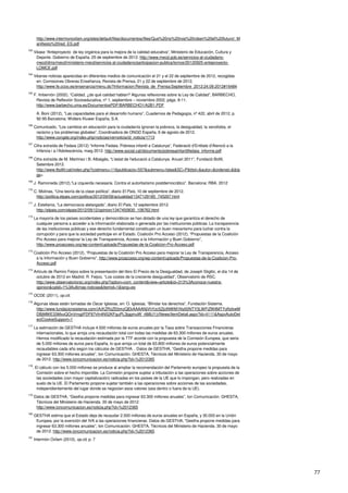 77
http://www.intermonoxfam.org/sites/default/files/documentos/files/Que%20no%20nos%20roben%20el%20futuro!_M
anifiesto%20red_ES.pdf
163
Véase “Anteproyecto de ley orgánica para la mejora de la calidad educativa”, Ministerio de Educación, Cultura y
Deporte. Gobierno de España. 25 de septiembre de 2012. http://www.mecd.gob.es/servicios-al-ciudadano-
mecd/dms/mecd/ministerio-mecd/servicios-al-ciudadano/participacion-publica/lomce/20120925-anteproyecto-
LOMCE.pdf
164
Véanse noticias aparecidas en diferentes medios de comunicación el 21 y el 22 de septiembre de 2012, recogidas
en: Comisiones Obreras Enseñanza, Revista de Prensa, 21 y 22 de septiembre de 2012.
http://www.fe.ccoo.es/ensenanza/menu.do?Informacion:Revista_de_Prensa:Septiembre_2012:24.09.2012#16484
165
F. Imbernón (2002), “Calidad, ¿de qué calidad hablan? Algunas reflexiones sobre la Ley de Calidad”, BARBECHO,
Revista de Reflexión Socioeducativa, nº 1, septiembre – noviembre 2002, págs. 8-11.
http://www.barbecho.uma.es/DocumentosPDF/BARBECHO1/A2B1.PDF
A. Boni (2012), “Las capacidades para el desarrollo humano”, Cuadernos de Pedagogía, nº 422, abril de 2012, p.
92-95.Barcelona: Wolters Kluwer España, S.A.
166
Comunicado, “Los cambios en educación para la ciudadanía ignoran la pobreza, la desigualdad, la xenofobia, el
racismo y los problemas globales”, Coordinadora de ONGD España, 6 de agosto de 2012.
http://www.congde.org/index.php/noticias/vernoticia/id_noticia/1713
167
Cifra extraída de Fedaia (2012) “Informe Fedaia. Pobresa infantil a Catalunya”, Federació d’Entitats d’Atenció a la
Infància i a l’Adolescència, maig 2012. http://www.social.cat/documents/pobresainfantilfedaia_informe.pdf
168
Cifra extraída de M. Martínez i B. Albaigés, “L'estat de l'educació a Catalunya. Anuari 2011”, Fundació Bofill,
Setembre 2012.
http://www.fbofill.cat/index.php?codmenu=11&publicacio=557&submenu=false&SC=P&titol=&autor=&ordenat=&&ta
gs=
169
J. Ramoneda (2012),”La izquierda necesaria. Contra el autoritarismo postdemocrático”. Barcelona: RBA. 2012
170
C. Molinas, “Una teoría de la clase política”, diario El País, 10 de septiembre de 2012.
http://politica.elpais.com/politica/2012/09/08/actualidad/1347129185_745267.html
171
J. Estefanía, “La democracia aletargada”, diario El País, 12 septiembre 2012.
http://elpais.com/elpais/2012/09/12/opinion/1347450830_108762.html
172
La mayoría de los países occidentales y democráticos se han dotado de una ley que garantiza el derecho de
cualquier persona a acceder a la información elaborada o generada por las instituciones públicas. La transparencia
de las instituciones públicas y ese derecho fundamental constituyen un buen mecanismo para luchar contra la
corrupción y para que la sociedad participe en el Estado. Coalición Pro Acceso (2012), “Propuestas de la Coalición
Pro Acceso para mejorar la Ley de Transparencia, Acceso a la Información y Buen Gobierno”,
http://www.proacceso.org/wp-content/uploads/Propuestas-de-la-Coalicion-Pro-Acceso.pdf
173
Coalición Pro Acceso (2012), “Propuestas de la Coalición Pro Acceso para mejorar la Ley de Transparencia, Acceso
a la Información y Buen Gobierno”, http://www.proacceso.org/wp-content/uploads/Propuestas-de-la-Coalicion-Pro-
Acceso.pdf
174
Artículo de Ramiro Feijoo sobre la presentación del libro El Precio de la Desigualdad, de Joseph Stiglitz, el día 14 de
octubre de 2012 en Madrid. R. Feijoo, “Los costes de la creciente desigualdad”, Observatorio de RSC.
http://www.observatoriorsc.org/index.php?option=com_content&view=article&id=313%3Aconoce-nuestra-
opinion&catid=1%3Aultimas-noticias&Itemid=1&lang=es
175
OCDE (2011), op.cit.
176
Algunas ideas están tomadas de Oscar Iglesias, en: O. Iglesias, “Blindar los derechos”, Fundación Sistema.
http://www.fundacionsistema.com/(A(KZRzZEbmzQEkAAAANjVhYzc5ZjctNWM1Ny00NTY3LWFiZWItMTYyNzkwM
DBjMWE33MxoQOnVmgjiFDF87vfn4N52KFguPL3jggmuW_rt88U1))/News/ItemDetail.aspx?id=4111&AspxAutoDet
ectCookieSupport=1
177
La estimación de GESTHA incluye 4.500 millones de euros anuales por la Tasa sobre Transacciones Financieras
internacionales, lo que arroja una recaudación total con todas las medidas de 63.300 millones de euros anuales.
Hemos modificado la recaudación estimada por la TTF acorde con la propuesta de la Comisión Europea, que seria
de 5.000 millones de euros para España, lo que arroja un total de 63.800 millones de euros potencialmente
recaudables cada año según los cálculos de GESTHA. . Datos de GESTHA, “Gestha propone medidas para
ingresar 63.300 millones anuales”, Ion Comunicación. GHESTA, Técnicos del Ministerio de Hacienda. 30 de mayo
de 2012. http://www.ioncomunicacion.es/noticia.php?id=%2012365
178
. El cálculo con los 5.000 millones se produce al ampliar la recomendación del Parlamento europeo la propuesta de la
Comisión sobre el hecho imponible. La Comisión propone sujetar a tributación a las operaciones sobre acciones de
las sociedades (con mayor capitalización) radicadas en los países de la UE que lo impongan, pero realizadas en
suelo de la UE. El Parlamento propone sujetar también a las operaciones sobre acciones de las sociedades,
independientemente del lugar donde se negocien esos valores (sea dentro o fuera de la UE).
179
Datos de GESTHA, “Gestha propone medidas para ingresar 63.300 millones anuales”, Ion Comunicación. GHESTA,
Técnicos del Ministerio de Hacienda. 30 de mayo de 2012.
http://www.ioncomunicacion.es/noticia.php?id=%2012365
180
GESTHA estima que el Estado deja de recaudar 2.500 millones de euros anuales en España, y 30.000 en la Unión
Europea, por la exención del IVA a las operaciones financieras. Datos de GESTHA, “Gestha propone medidas para
ingresar 63.300 millones anuales”, Ion Comunicación. GHESTA, Técnicos del Ministerio de Hacienda. 30 de mayo
de 2012. http://www.ioncomunicacion.es/noticia.php?id=%2012365
181
Intermón Oxfam (2010), op.cit, p. 7
 