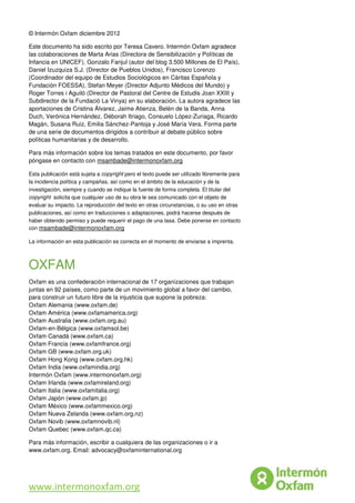 79
© Intermón Oxfam diciembre 2012
Este documento ha sido escrito por Teresa Cavero. Intermón Oxfam agradece
las colaboraciones de Marta Arias (Directora de Sensibilización y Políticas de
Infancia en UNICEF), Gonzalo Fanjul (autor del blog 3.500 Millones de El País),
Daniel Izuzquiza S.J. (Director de Pueblos Unidos), Francisco Lorenzo
(Coordinador del equipo de Estudios Sociológicos en Cáritas Española y
Fundación FOESSA), Stefan Meyer (Director Adjunto Médicos del Mundo) y
Roger Torres i Aguiló (Director de Pastoral del Centre de Estudis Joan XXIII y
Subdirector de la Fundació La Vinya) en su elaboración. La autora agradece las
aportaciones de Cristina Álvarez, Jaime Atienza, Belén de la Banda, Anna
Duch, Verónica Hernández, Déborah Itriago, Consuelo López-Zuriaga, Ricardo
Magán, Susana Ruiz, Emilia Sánchez-Pantoja y José María Vera. Forma parte
de una serie de documentos dirigidos a contribuir al debate público sobre
políticas humanitarias y de desarrollo.
Para más información sobre los temas tratados en este documento, por favor
póngase en contacto con msambade@intermonoxfam.org
Esta publicación está sujeta a copyright pero el texto puede ser utilizado libremente para
la incidencia política y campañas, así como en el ámbito de la educación y de la
investigación, siempre y cuando se indique la fuente de forma completa. El titular del
copyright solicita que cualquier uso de su obra le sea comunicado con el objeto de
evaluar su impacto. La reproducción del texto en otras circunstancias, o su uso en otras
publicaciones, así como en traducciones o adaptaciones, podrá hacerse después de
haber obtenido permiso y puede requerir el pago de una tasa. Debe ponerse en contacto
con msambade@intermonoxfam.org
La información en esta publicación es correcta en el momento de enviarse a imprenta.
OXFAM
Oxfam es una confederación internacional de 17 organizaciones que trabajan
juntas en 92 países, como parte de un movimiento global a favor del cambio,
para construir un futuro libre de la injusticia que supone la pobreza:
Oxfam Alemania (www.oxfam.de)
Oxfam América (www.oxfamamerica.org)
Oxfam Australia (www.oxfam.org.au)
Oxfam-en-Bélgica (www.oxfamsol.be)
Oxfam Canadá (www.oxfam.ca)
Oxfam Francia (www.oxfamfrance.org)
Oxfam GB (www.oxfam.org.uk)
Oxfam Hong Kong (www.oxfam.org.hk)
Oxfam India (www.oxfamindia.org)
Intermón Oxfam (www.intermonoxfam.org)
Oxfam Irlanda (www.oxfamireland.org)
Oxfam Italia (www.oxfamitalia.org)
Oxfam Japón (www.oxfam.jp)
Oxfam México (www.oxfammexico.org)
Oxfam Nueva Zelanda (www.oxfam.org.nz)
Oxfam Novib (www.oxfamnovib.nl)
Oxfam Quebec (www.oxfam.qc.ca)
Para más información, escribir a cualquiera de las organizaciones o ir a
www.oxfam.org. Email: advocacy@oxfaminternational.org
www.intermonoxfam.org
 