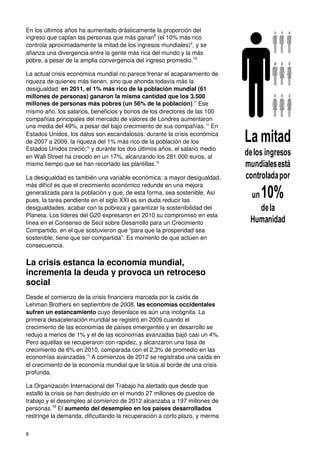 8
En los últimos años ha aumentado drásticamente la proporción del
ingreso que captan las personas que más ganan8
(el 10% más rico
controla aproximadamente la mitad de los ingresos mundiales)9
, y se
afianza una divergencia entre la gente más rica del mundo y la más
pobre, a pesar de la amplia convergencia del ingreso promedio.10
La actual crisis económica mundial no parece frenar el acaparamiento de
riqueza de quienes más tienen, sino que ahonda todavía más la
desigualdad: en 2011, el 1% más rico de la población mundial (61
millones de personas) ganaron la misma cantidad que los 3.500
millones de personas más pobres (un 56% de la población).11
Ese
mismo año, los salarios, beneficios y bonos de los directores de las 100
compañías principales del mercado de valores de Londres aumentaron
una media del 49%, a pesar del bajo crecimiento de sus compañías.12
En
Estados Unidos, los datos son escandalosos: durante la crisis económica
de 2007 a 2009, la riqueza del 1% más rico de la población de los
Estados Unidos creció;13
y durante los dos últimos años, el salario medio
en Wall Street ha crecido en un 17%, alcanzando los 281.000 euros, al
mismo tiempo que se han recortado las plantillas.14
La desigualdad es también una variable económica: a mayor desigualdad,
más difícil es que el crecimiento económico redunde en una mejora
generalizada para la población y que, de esta forma, sea sostenible. Así
pues, la tarea pendiente en el siglo XXI es sin duda reducir las
desigualdades, acabar con la pobreza y garantizar la sostenibilidad del
Planeta. Los líderes del G20 expresaron en 2010 su compromiso en esta
línea en el Consenso de Seúl sobre Desarrollo para un Crecimiento
Compartido, en el que sostuvieron que “para que la prosperidad sea
sostenible, tiene que ser compartida”. Es momento de que actúen en
consecuencia.
La crisis estanca la economía mundial,
incrementa la deuda y provoca un retroceso
social
Desde el comienzo de la crisis financiera marcada por la caída de
Lehman Brothers en septiembre de 2008, las economías occidentales
sufren un estancamiento cuyo desenlace es aún una incógnita. La
primera desaceleración mundial se registró en 2009 cuando el
crecimiento de las economías de países emergentes y en desarrollo se
redujo a menos de 1% y el de las economías avanzadas bajó casi un 4%.
Pero aquéllas se recuperaron con rapidez, y alcanzaron una tasa de
crecimiento de 6% en 2010, comparada con el 2,3% de promedio en las
economías avanzadas.15
A comienzos de 2012 se registraba una caída en
el crecimiento de la economía mundial que la sitúa al borde de una crisis
profunda.
La Organización Internacional del Trabajo ha alertado que desde que
estalló la crisis se han destruido en el mundo 27 millones de puestos de
trabajo y el desempleo al comienzo de 2012 alcanzaba a 197 millones de
personas.16
El aumento del desempleo en los países desarrollados
restringe la demanda, dificultando la recuperación a corto plazo, y merma
La mitad
delos ingresos
mundialesestá
controladapor
un10%
dela
Humanidad
 
