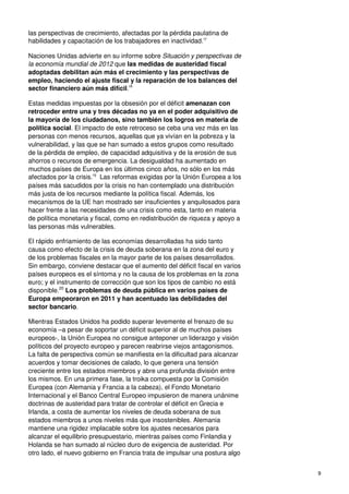 9
las perspectivas de crecimiento, afectadas por la pérdida paulatina de
habilidades y capacitación de los trabajadores en inactividad.17
Naciones Unidas advierte en su informe sobre Situación y perspectivas de
la economía mundial de 2012 que las medidas de austeridad fiscal
adoptadas debilitan aún más el crecimiento y las perspectivas de
empleo, haciendo el ajuste fiscal y la reparación de los balances del
sector financiero aún más difícil.18
Estas medidas impuestas por la obsesión por el déficit amenazan con
retroceder entre una y tres décadas no ya en el poder adquisitivo de
la mayoría de los ciudadanos, sino también los logros en materia de
política social. El impacto de este retroceso se ceba una vez más en las
personas con menos recursos, aquellas que ya vivían en la pobreza y la
vulnerabilidad, y las que se han sumado a estos grupos como resultado
de la pérdida de empleo, de capacidad adquisitiva y de la erosión de sus
ahorros o recursos de emergencia. La desigualdad ha aumentado en
muchos países de Europa en los últimos cinco años, no sólo en los más
afectados por la crisis.19
Las reformas exigidas por la Unión Europea a los
países más sacudidos por la crisis no han contemplado una distribución
más justa de los recursos mediante la política fiscal. Además, los
mecanismos de la UE han mostrado ser insuficientes y anquilosados para
hacer frente a las necesidades de una crisis como esta, tanto en materia
de política monetaria y fiscal, como en redistribución de riqueza y apoyo a
las personas más vulnerables.
El rápido enfriamiento de las economías desarrolladas ha sido tanto
causa como efecto de la crisis de deuda soberana en la zona del euro y
de los problemas fiscales en la mayor parte de los países desarrollados.
Sin embargo, conviene destacar que el aumento del déficit fiscal en varios
países europeos es el síntoma y no la causa de los problemas en la zona
euro; y el instrumento de corrección que son los tipos de cambio no está
disponible.20
Los problemas de deuda pública en varios países de
Europa empeoraron en 2011 y han acentuado las debilidades del
sector bancario.
Mientras Estados Unidos ha podido superar levemente el frenazo de su
economía –a pesar de soportar un déficit superior al de muchos países
europeos-, la Unión Europea no consigue anteponer un liderazgo y visión
políticos del proyecto europeo y parecen reabrirse viejos antagonismos.
La falta de perspectiva común se manifiesta en la dificultad para alcanzar
acuerdos y tomar decisiones de calado, lo que genera una tensión
creciente entre los estados miembros y abre una profunda división entre
los mismos. En una primera fase, la troika compuesta por la Comisión
Europea (con Alemania y Francia a la cabeza), el Fondo Monetario
Internacional y el Banco Central Europeo impusieron de manera unánime
doctrinas de austeridad para tratar de controlar el déficit en Grecia e
Irlanda, a costa de aumentar los niveles de deuda soberana de sus
estados miembros a unos niveles más que insostenibles. Alemania
mantiene una rigidez implacable sobre los ajustes necesarios para
alcanzar el equilibrio presupuestario, mientras países como Finlandia y
Holanda se han sumado al núcleo duro de exigencia de austeridad. Por
otro lado, el nuevo gobierno en Francia trata de impulsar una postura algo
 