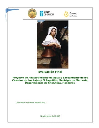 Evaluación Final
Proyecto de Abastecimiento de Agua y Saneamiento de los
Caserios de Las Lajas y El Zapotillo, Municipio de Marcovia,
Departamento de Choluteca, Honduras
Consultor: Olmedo Altamirano
Noviembre del 2010
 