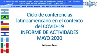 CICLO DE VIDEOCONFERENCIAS LATINOAMERICANO EN EL CONTEXTO DEL COVID-19
TEMAS: EDUCACIÓN, HUMANIDADES, TECNOLOGÍA
PONENTES LATINOAMERICANOS EX BECARIOS DEL ESTADO DE ISRAEL
Ciclo de conferencias
latinoamericano en el contexto
del COVID-19
INFORME DE ACTIVIDADES
MAYO 2020
México – Perú
 