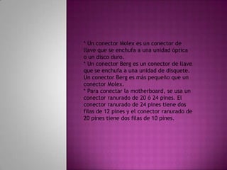  Las fuentes de energía estándar antiguas usaban dos conectores llamados P8 y P9 para conectarse a la motherboard. El P8 y el P9 eran conectores sin llave. Podían instalarse al revés, lo cual implicaba daños potenciales a la motherboard o la fuente de energía. La instalación requería que los conectores estuvieran alineados con los cables negros juntos en el medio.* Un conector Molex es un conector de llave que se enchufa a una unidad óptica o un disco duro.* Un conector Berg es un conector de llave que se enchufa a una unidad de disquete. Un conector Berg es más pequeño que un conector Molex.* Para conectar la motherboard, se usa un conector ranurado de 20 ó 24 pines. El conector ranurado de 24 pines tiene dos filas de 12 pines y el conector ranurado de 20 pines tiene dos filas de 10 pines.