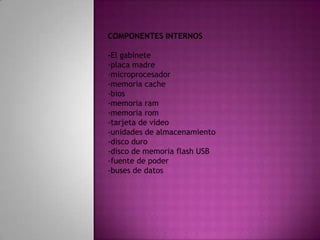 COMPONENTES INTERNOS -El gabinete-placa madre-microprocesador-memoria cache-bios-memoria ram-memoria rom-tarjeta de video-unidades de almacenamiento-disco duro-disco de memoria flash USB-fuente de poder -buses de datos