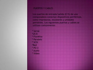 PUERTOS Y CABLESLos puertos de entrada/salida (E/S) de una computadora conectan dispositivos periféricos,como impresoras, escáneres y unidades portátiles. Los siguientes puertos y cables seutilizan comúnmente:* Serial*US B* FireWire* Paralelo* SCSI*Red* PS/2* Audio* Vídeo