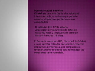 Puertos y cables FireWireFireWirees una interfaz de alta velocidad interconectable en caliente que permite conectar dispositivos periféricos a una computadoraEl estándar IEEE 1394a soporta velocidades de transmisión de datos de hasta 400 Mbps y longitudes de cable de hasta 4,5 metros (15 pies). El Bus serie universal (USB, Universal Serial Bus) es una interfaz estándar que permite conectar dispositivos periféricos a una computadora. Originariamente se diseñó para reemplazar las conexiones serie y paralela. 
