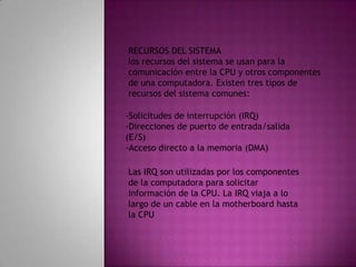 RECURSOS DEL SISTEMAlos recursos del sistema se usan para la comunicación entre la CPU y otros componentesde una computadora. Existen tres tipos de recursos del sistema comunes:-Solicitudes de interrupción (IRQ)-Direcciones de puerto de entrada/salida (E/S)-Acceso directo a la memoria (DMA)Las IRQ son utilizadas por los componentes de la computadora para solicitar información de la CPU. La IRQ viaja a lo largo de un cable en la motherboard hasta la CPU