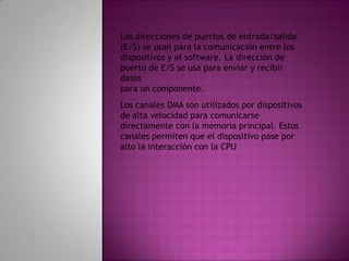 Las direcciones de puertos de entrada/salida (E/S) se usan para la comunicación entre losdispositivos y el software. La dirección de puerto de E/S se usa para enviar y recibir datospara un componente.Los canales DMA son utilizados por dispositivos de alta velocidad para comunicarsedirectamente con la memoria principal. Estos canales permiten que el dispositivo pase poralto la interacción con la CPU
