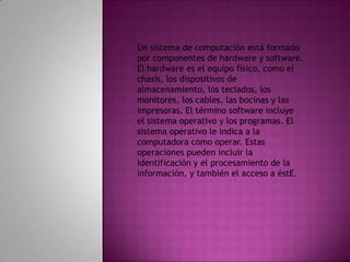 Un sistema de computación está formado por componentes de hardware y software. El hardware es el equipo físico, como el chasis, los dispositivos de almacenamiento, los teclados, los monitores, los cables, las bocinas y las impresoras. El término software incluye el sistema operativo y los programas. El sistema operativo le indica a la computadora cómo operar. Estas operaciones pueden incluir la identificación y el procesamiento de la información, y también el acceso a éstE.