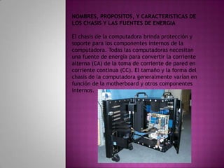NOMBRES, PROPOSITOS, Y CARACTERISTICAS DE LOS CHASIS Y LAS FUENTES DE ENERGIAEl chasis de la computadora brinda protección y soporte para los componentes internos de la computadora. Todas las computadoras necesitan una fuente de energía para convertir la corriente alterna (CA) de la toma de corriente de pared en corriente continua (CC). El tamaño y la forma del chasis de la computadora generalmente varían en función de la motherboard y otros componentes internos.