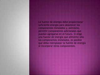 La fuente de energía debe proporcionar suficiente energía para abastecer los componentes instalados y, asimismo, permitir componentes adicionales que puedan agregarse en el futuro. Si elige una fuente de energía que alimente sólo los componentes instalados, es posible que deba reemplazar la fuente de energía al incorporar otros componentes.