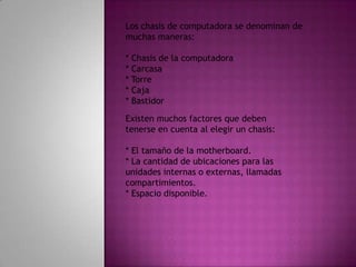 Los chasis de computadora se denominan de muchas maneras:* Chasis de la computadora* Carcasa* Torre* Caja* BastidorExisten muchos factores que deben tenerse en cuenta al elegir un chasis:* El tamaño de la motherboard.* La cantidad de ubicaciones para las unidades internas o externas, llamadas compartimientos.* Espacio disponible.