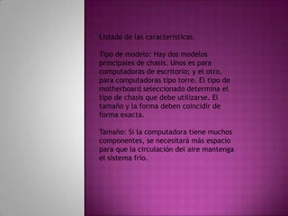 Listado de las características.Tipo de modelo: Hay dos modelos principales de chasis. Unos es para computadoras de escritorio; y el otro, para computadoras tipo torre. El tipo de motherboard seleccionado determina el tipo de chasis que debe utilizarse. El tamaño y la forma deben coincidir de forma exacta.Tamaño: Si la computadora tiene muchos componentes, se necesitará más espacio para que la circulación del aire mantenga el sistema frío.