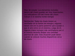 Visor de estado: Los elementos incluidos dentro del chasis pueden ser muy importantes. Los indicadores LED del frente del chasis indican si el sistema recibe energía Ventilación: Todos los chasis tienen un ventilador en la fuente de energía y algunos tienen otro en la parte posterior para ayudar a que el aire entre en el sistema y salga de él. Algunos chasis incluyen más ventiladores por si el sistema necesita disipar una cantidad anormal de calor. Esta situación pude darse cuando se colocan muchos dispositivos cerca de chasis.
