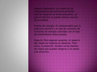 Espacio disponible: Los chasis de las computadoras de escritorio permiten ahorrar espacios en áreas pequeñas, ya que el monitor se puede colocar encima de la unidad. Fuente de energía: Es indispensable que la potencia nominal y el tipo de conexión de la fuente de energía coincidan con el tipo de motherboard seleccionado.Espacio: Para algunos usuarios, el aspecto del chasis no importa en absoluto. Para otros, es esencial. Existen varios diseños de chasis que pueden elegirse si se desea uno atractivo.