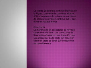 La fuente de energía, como se muestra en la Figura, convierte la corriente alterna (CA) proveniente de la toma de corriente de pared en corriente continua (CC), que es de un voltaje menor. ConectoresLa mayoría de los conectores de hoy son conectores de llave. Los conectores de llave están diseñados para inserción una sola dirección. Cada parte del conector tiene un cable de color que conduce un voltaje diferente. 