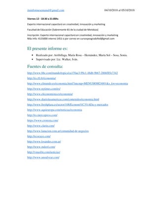 ituinformesemanal@gmail.com 04/10/2018 al 05/10/2018
Viernes 12 - 18:30 a 21:00hs
Experto internacional capacitará en creatividad, innovación y marketing
Facultad de Educación (Sobremonte 81 de la ciudad de Mendoza)
Inscripción: Experto internacional capacitará en creatividad, innovación y marketing
Más Info: 4135000 interno 1451 o por correo en cursosposgradofed@gmail.com
El presente informe es:
• Realizado por: Arribillaga, María Rosa – Hernández, María Sol – Sosa, Sonia.
• Supervisado por: Lic. Walker, Iván.
Fuentes de consulta:
http://www.bbc.com/mundo/topics/ca170ae3-99c1-48db-9b67-2866f85e7342
http://es.rfi.fr/economia/
http://www.elmundo.es/economia.html?intcmp=MENUHOM24801&s_kw=economia
http://www.nytimes.com/es/
http://www.eleconomista.es/economia/
http://www.diariolasamericas.com/contenidos/economia.html
http://www.freshplaza.es/sector/108/Econom%C3%ADa-y-mercados
http://www.aquieuropa.com/noticias/economia
http://es.mercopress.com/
https://www.cronista.com/
http://www.clarin.com/
http://www.lanacion.com.ar/comunidad-de-negocios
http://ecocuyo.com/
http://www.losandes.com.ar/
http://www.mdzol.com/
http://vinasfm.com/noticias/
http://www.unoalvear.com/
 