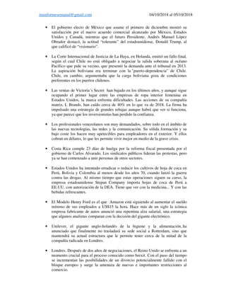 ituinformesemanal@gmail.com 04/10/2018 al 05/10/2018
• El gobierno electo de México que asume el primero de diciembre mostró su
satisfacción por el nuevo acuerdo comercial alcanzado por México, Estados
Unidos y Canadá, mientras que el futuro Presidente, Andrés Manuel López
Obrador destacó, la actitud “tolerante” del estadounidense, Donald Trump, al
que calificó de “visionario”.
• La Corte Internacional de Justicia de La Haya, en Holanda, emitió un fallo final,
según el cual Chile no está obligado a negociar la salida soberana al océano
Pacífico que pide su vecino, que presentó la demanda ante el tribunal en 2013.
La aspiración boliviana era terminar con la "puerto-dependencia" de Chile.
Chile, en cambio, argumentaba que la carga boliviana goza de condiciones
preferentes en los puertos chilenos.
• Las ventas de Victoria´s Secret han bajado en los últimos años, y aunque sigue
ocupando el primer lugar entre las empresas de ropa interior femenina en
Estados Unidos, la marca enfrenta dificultades. Las acciones de su compañía
matriz, L Brands, han caído cerca de 40% en lo que va de 2018. La firma ha
impulsado una estrategia de grandes rebajas aunque habrá que ver si funciona,
ya que parece que los inversionistas han perdido la confianza.
• Los profesionales venezolanos son muy demandados, sobre todo en el ámbito de
las nuevas tecnologías, las redes y la comunicación. Su sólida formación y su
bajo coste los hacen muy apetecibles para empleadores en el exterior. Y ellos
cobran en dólares, lo que les permite vivir mejor en medio de la grave crisis.
• Costa Rica cumple 23 días de huelga por la reforma fiscal presentada por el
gobierno de Carlos Alvarado. Los sindicatos públicos lideran las protestas, pero
ya se han comenzado a unir personas de otros sectores.
• Estados Unidos ha intentado erradicar o reducir los cultivos de hoja de coca en
Perú, Bolivia y Colombia al menos desde los años 70, cuando lanzó la guerra
contra las drogas. Al mismo tiempo que estas operaciones siguen su curso, la
empresa estadounidense Stepan Company importa hojas de coca de Perú a
EE.UU. con autorización de la DEA. Tiene que ver con la medicina... Y con las
bebidas refrescantes.
• El Modelo Henry Ford es el que Amazon está siguiendo al aumentar el sueldo
mínimo de sus empleados a US$15 la hora. Hace más de un siglo la icónica
empresa fabricante de autos anunció una repentina alza salarial, una estrategia
que algunos analistas comparan con la decisión del gigante electrónico.
• Unilever, el gigante anglo-holandés de la higiene y la alimentación, ha
anunciado que finalmente no trasladará su sede social a Rotterdam, sino que
mantendrá su actual estructura que le permite tener cerca de la mitad de la
compañía radicada en Londres.
• Londres. Después de dos años de negociaciones, el Reino Unido se enfrenta a un
momento crucial para el proceso conocido como brexit. Con el paso del tiempo
se incrementan las posibilidades de un divorcio potencialmente fallido con el
bloque europeo y surge la amenaza de nuevas e importantes restricciones al
comercio.
 