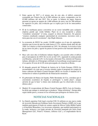 ituinformesemanal@gmail.com 04/10/2018 al 05/10/2018
• Entre agosto de 2017 y el mismo mes de este año, el déficit comercial
acumulado por Francia fue de 61.900 millones de euros, comparados con los
63.800 millones del año 2017. Por su parte, la balanza de pagos francesa
presentó en agosto un agujero de 1.600 millones de euros, tras los 300 millones
de superávit en julio, una evolución que se explica por la de los intercambios
comerciales.
• El de la marihuana parece convertirse en un sector ineludible para cualquier
empresa grande que venda bebidas. Pepsi no es una excepción y planea
“considerar seriamente” el tema, aseguró su director financiero. En general,
“estamos estudiando cualquier oportunidad de crecimiento; movemos cielo y
tierra para dar con el crecimiento”, dijo Hugh Johnston.
• La economía de EEUU ha creado 134.000 empleos en el mes de septiembre,
mientras que la tasa de paro ha caído hasta el 3,7%, mínimo desde abril del año
1969. Los salarios se han incrementado un 2,8%. No obstante, la revisión al alza
de los meses de julio y agosto ha puesto la nota positiva del mercado laboral de
EEUU.
• Hace solo unos días el Gobierno italiano llegaba a un acuerdo sobre el déficit
para el presupuesto de 2019. En vez de ser del 1,6%, siguiendo la senda pactada
con Bruselas, sería del 2,4%. Le ha tocado a Giovanni Tria, ministro de Finanzas
italiano, defender en el Eurogrupo celebrado en Luxemburgo un presupuesto que
él no quería. El resto de la UE asiste preocupada a la situación en Roma.
• El abogado general del Tribunal de Justicia de la Unión Europea (TJUE) ha
recomendado a la corte que el recurso alemán contra el programa de compra de
bonos soberano del Banco Central Europeo (BCE) no excede el mandato de la
institución ni vulnera la prohibición de financiación monetaria.
• El gobernador del Banco de España, Pablo Hernández de Cos, considera que el
crecimiento económico de España se prolongará "a medio plazo", aunque
advierte de que lo hará "a ritmos más moderados que los observados en estos
últimos años".
• Madrid. El vicepresidente del Banco Central Europeo (BCE), Luis de Guindos,
ha dicho que aunque es normal que se produzca "fatiga reformista", Europa debe
seguir dando pasos y avanzar en las reformas para protegerse de futuras crisis.
NOTICIAS NACIONALES
• La fintech argentina Ualá logró cosechar US$ 34 millones en una nueva ronda
de inversión liderada por Goldman Sachs Investment Partners (GSIP), de la que
también participaron el fondo de venture capital de Silicon Valley Ribbit Capital
y el brasileño Monashees. Los inversores originales, que también participaron en
la ronda, incluyen a un fondo privado de inversión manejado por Soros Fund
Management LLC, Point72 Ventures, Jefferies LLC y el emprendedor Kevin
Ryan.
 
