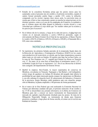 ituinformesemanal@gmail.com 04/10/2018 al 05/10/2018
• Estudio de la consultora Ecolatina arroja que los peores meses para los
asalariados serán el presente mes de octubre y el próximo noviembre, cuando el
salario formal promedio podría llegar a perder 13% contra la inflación,
comparado con los niveles vigentes doce meses atrás. La previsión toma en
cuenta que si bien se han comenzado a poner en marcha las negociaciones en los
distintos gremios, como es el caso de los empleados de Comercio, la realidad es
que el violento ajuste del dólar disparó la inflación a niveles récord y a una
velocidad que confirma el viejo dicho que "los sueldos suben por la escalera y
los precios por el ascensor".
• En el último día de la semana, y luego de la suba del jueves, el dólar bajó este
viernes en el mercado minorista y cerró a $38,91 en promedio, según el
relevamiento del Banco Central. En el final de las operatorias, el Banco Nación
lo vendió a $38,70; el Galicia a $39,10; el Francés a $38,80 y el Santander Río a
$39, entre otras entidades.
NOTICIAS PROVINCIALES
• Se registraron, las primeras heladas parciales de la temporada. Según datos de
la Dirección de Agricultura y Contingencias Climáticas (DACC) en los cuatro
oasis productivos de la provincia, se calcula, que las bajas temperaturas causaron
daños tanto en vid como en frutales. El registro más bajo fue en San Carlos, en
la zona de Tres Esquinas con -5°, seguido por Colonia Las Rosas en Tunuyán
con -3°. En tanto, en la zona Este en Santa Rosa el termómetro marcó -2,2° y
en Perdriel, Luján de Cuyo se registraron -1,4°. En el sur, Bowen fue el distrito
más castigado, del departamento de General Alvear.
• Quebró la empresa Alco-Canale, la mayor exportadora de conservas de
Mendoza, con plantas en Tunuyán, Tupungato y San Rafael, y mil trabajadores
corren riesgo de quedarse sin trabajo. El dictamen del juzgado dejó abierta la
posibilidad de que algún interesado pueda comprar las operaciones en Mendoza
y con ello subsanar la situación local. El subsecretario de Industria y Comercio
de la provincia, Sergio Moralejo, pidió prudencia ante esta situación, porque
sólo en Mendoza, la planta empleaba a 140 personas de forma permanente.
• En el marco de la Gira Federal que está realizando la Comisión Nacional de
Valores por diferentes ciudades del país, el próximo miércoles 10 de octubre a
las 17:30 se desarrollará una jornada informativa en la Bolsa de Comercio de
Mendoza para dar a conocer un nuevo instrumento de financiamiento del
mercado de capitales específicamente diseñado para las pymes. Se trata de la
Obligación Negociable Simple, un instrumento de deuda para financiar
proyectos a mediano y largo plazo de forma sencilla, al contar con el aval de una
Entidad de Garantía.
 