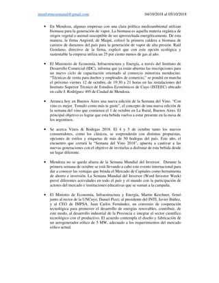 ituinformesemanal@gmail.com 04/10/2018 al 05/10/2018
• En Mendoza, algunas empresas con una clara política medioambiental utilizan
biomasa para la generación de vapor. La biomasa es aquella materia orgánica de
origen vegetal o animal susceptible de ser aprovechada energéticamente. De esta
manera, la firma Angiord, de Maipú, colocó la primera caldera a biomasa de
carozos de duraznos del país para la generación de vapor de alta presión. Raúl
Giordano, directivo de la firma, explicó que con esta opción ecológica y
sustentable la empresa utiliza un 25 por ciento menos de gas al año.
• El Ministerio de Economía, Infraestructura y Energía, a través del Instituto de
Desarrollo Comercial (IDC), informa que ya están abiertas las inscripciones para
un nuevo ciclo de capacitación orientado al comercio minorista mendocino.
“Técnicas de venta para dueños y empleados de comercio,” se pondrá en marcha
el próximo viernes 12 de octubre, de 19:30 a 21 horas en las instalaciones del
Instituto Superior Técnico de Estudios Económicos de Cuyo (ISTEEC) ubicado
en calle J. Rodríguez 495 de Ciudad de Mendoza.
• Arranca hoy en Buenos Aires una nueva edición de la Semana del Vino. “Con
vino es mejor. Tomalo como más te guste”, el concepto de una nueva edición de
la semana del vino que comienza el 1 de octubre en La Rural, Buenos Aires. El
principal objetivo es lograr que esta bebida vuelva a estar presente en la mesa de
los argentinos.
• Se acerca Vinos & Bodegas 2018. El 4 y 5 de octubre tanto los nuevos
consumidores, como los clásicos, se sorprenderán con distintas propuestas,
opciones de estilos y etiquetas de más de 50 bodegas del país. Este año, el
encuentro que cerrará la “Semana del Vino 2018”, apuesta a cautivar a las
nuevas generaciones con el objetivo de invitarlas a disfrutar de esta bebida desde
un lugar diferente.
• Mendoza no se queda afuera de la Semana Mundial del Inversor. Durante la
primera semana de octubre se está llevando a cabo este evento internacional para
dar a conocer las ventajas que brinda el Mercado de Capitales como herramienta
de ahorro e inversión. La Semana Mundial del Inversor (Word Investor Week)
prevé diferentes actividades en todo el país y el mundo con la participación de
actores del mercado e instituciones educativas que se suman a la campaña.
• El Ministro de Economía, Infraestructura y Energía, Martín Kerchner, firmó
junto al rector de la UNCuyo, Daniel Pizzi; al presidente del INTI, Javier Ibáñez,
y al CEO de IMPSA, Juan Carlos Fernández, un convenio de cooperación
tecnológica para promover el desarrollo de energías renovables, contribuir, de
este modo, al desarrollo industrial de la Provincia e integrar el sector científico
tecnológico con el productivo. El acuerdo contempla el diseño y fabricación de
un aerogenerador eólico de 5 MW, adecuado a los requerimientos del mercado
eólico actual.
 