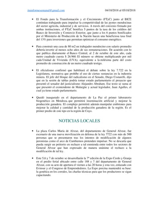 ituinformesemanal@gmail.com 04/10/2018 al 05/10/2018
• El Fondo para la Transformación y el Crecimiento (FTyC) junto al BICE
continúan trabajando para impulsar la competitividad de las pymes mendocinas
del sector agrícola, industrial y de servicios. A través del convenio firmado por
ambas instituciones, el FTyC bonifica 5 puntos de la tasa de los créditos del
Banco de Inversión y Comercio Exterior, que junto a los 6 puntos bonificados
por el Ministerio de Producción de la Nación hacen una beneficiosa tasa final
del 13% para inversiones que permitan optimizar el consumo energético.
• Para construir una casa de 80 m2 un trabajador mendocino con salario promedio
debería invertir al menos ocho años de sus remuneraciones. De acuerdo con lo
que publica diariamente el Banco Central, al 2 de octubre de este año, cada
metro cuadrado cuesta $ 26.960. El número se obtiene multiplicando por mil
cada Unidad de Vivienda (UVA), equivalente a la milésima parte del costo
promedio de construcción de un metro cuadrado testigo.
• El oficialismo confirmó que habilitará el debate sobre la ley 7.722 en la
Legislatura, normativa que prohíbe el uso de ciertas sustancias en la industria
minera. El jefe del bloque del radicalismo en el Senado, Diego Costarelli, dijo
que en la sesión de tablas podría tomar estado parlamentario el proyecto que
presentó el senador del justicialismo Alejandro Abraham. Ese texto se suma al
que presentó el exintendente de Malargüe y actual legislador, Juan Agulles, el
cual ya tiene estado parlamentario.
• Quedó inaugurado en el departamento de La Paz el primer laboratorio
biogenético en Mendoza, que permitirá inseminación artificial y mejorar la
producción ganadera. El complejo permitirá además manipular embriones para
mejorar la calidad y cantidad de la producción ganadera de la región. Es el
primer predio de este tipo en la región de Cuyo.
NOTICIAS LOCALES
• La plaza Carlos María de Alvear, del departamento de General Alvear, fue
escenario de una nueva movilización en defensa de la ley 7722 con más de 500
personas que se presentaron tras los intentos de modificación de algunos
peronistas como el arco de Cambiemos pretenden impulsar. No se descarta que
pueda surgir un petitorio en rechazo a tal enmienda entre todos los sectores de
General Alvear que han expresado de manera unánime el rechazo a la
modificación de tal ley.
• Este 5,6 y 7 de octubre se desarrollarán la 7º edición de la Expo Cerdo y Granja
en el predio ferial ubicado entre calle 188 y 7 del departamento de General
Alvear, con su acto de apertura el viernes a las 20 horas y esta vez, enlazado con
Evinsur y el Congreso de Emprendedores. La Expo porcina mantendrá su base:
la genética en los corrales, las charlas técnicas para que los productores se sigan
capacitando.
 