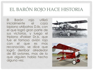 EL BARÓN ROJO HACE HISTORIA

El    Barón    rojo    utilizó
inicialmente     el    caza
biplano «Albatros D.II», con
el que logró gran parte de
sus victorias, y luego el
triplano «Fokker Dr.I», que
fue el famoso avión rojo
con el que es mas
reconocido, se dice que
logró derribar alrededor
de 80 aviones, mas de lo
que alguien había hecho
alguna vez.
 