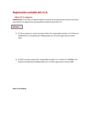 Registración contable del I.V.A:
Libro I.V.A compras.
Crédito fiscal. En este libo, se registran todas las compras de la empresa que se toman como base
para efectuar las registraciones que posibilitan la determinación del I.V.A
1) El 7/9 se compran en cuenta corriente a Data y Cía. responsable inscripto, C.U.I.T Numero
30-84532174-2, mercaderías por $700 gravadas con I.V.A 21% según factura numero
1207.
2) El 10/9 se compra a porto hnos, responsable inscripto C.U.I.T numero 27-16340802-3 en
efectivo mercaderías por $500 gravadas con I.V.A %21 según factura numero 1899
Libro I.V.A compras
Ejemplos:
 